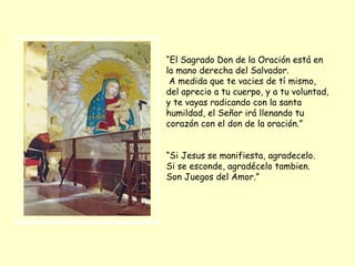 “ El Sagrado Don de la Oración está en la mano derecha del Salvador. A medida que te vacies de tí mismo, del aprecio a tu cuerpo, y a tu voluntad, y te vayas radicando con la santa humildad, el Señor irá llenando tu corazón con el don de la oración.” “ Si Jesus se manifiesta, agradecelo. Si se esconde, agradécelo tambien. Son Juegos del Amor.” 