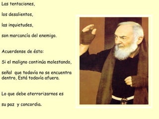 Las tentaciones,  los desalientos,  las inquietudes, son marcancía del enemigo. Acuerdense de ésto : Si el maligno continúa molestando, señal  que todavía no se encuentra  dentro, Está todavía afuera. Lo que debe aterrorizarnos es  su paz  y concordia . 