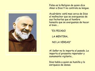 Falsa es la Religion de quien dice Amar a Dios Y no controla su lengua. Acuérdate: está mas cerca de Dios el malhechor que se averguenza de sus fechorías que el hombre honesto que se averguenza de hacer el bien…. “ ES PECADO LA MENTIRA, NO LA VERDAD” Al Señor no le importa el pasado. Le importa el presente reparador y sumamente vigilante… Dios habla a quien se humilla y lo enriquece de dones. 