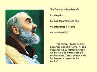 “ La Cruz es la bandera de los elegidos.  No nos separemos de ella y cantaremos Victoria en toda batalla.” “ No teman,  Jesús es mas poderoso que el infierno. Al solo recuerdo de su Nombre, todos, en el cielo,y la tierra caen de rodillas ante Jesus, consuelo de los buenos y terror de los impíos” 