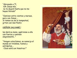 “ Abrazado a Tí, ¡Oh Jesus mío, no te dejaré hasta que no me hayas librado!” “ Caminen entre vientos y mareas, pero con Jesus…. Si temen en de la tempestad, griten con San Pedro: ¡SEÑOR SALVAME ! les dará su mano, agárrense a ella con fuerza y caminen alegremente…” “ Vengan cataclismos, se sumerja el mundo en tinieblas, humos y estrépitos…. ¡ Dios está con Vosotros !” 