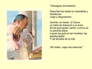“ Comulguen diariamente.  Desechen las dudas no razonables y obedezcan ciega y alegremente.  Confien, no teman  el futuro. La tabla de Salvacion y el arma Divina para poder cantar victoria es la sumisión plena a quien los guía en las tinieblas, las perplejidades Y las batallas de la vida. ¡Oh Señor, suple mis miserias! “ 