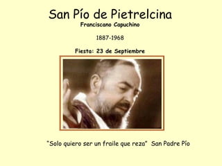 San Pío de Pietrelcina 
Franciscano Capuchino 
1887-1968 
Fiesta: 23 de Septiembre 
“Solo quiero ser un fraile que reza” San Padre Pío 
 