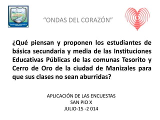 APLICACIÓN DE LAS ENCUESTAS
SAN PIO X
JULIO-15 -2 014
“ONDAS DEL CORAZÓN”
¿Qué piensan y proponen los estudiantes de
básica secundaria y media de las Instituciones
Educativas Públicas de las comunas Tesorito y
Cerro de Oro de la ciudad de Manizales para
que sus clases no sean aburridas?
 