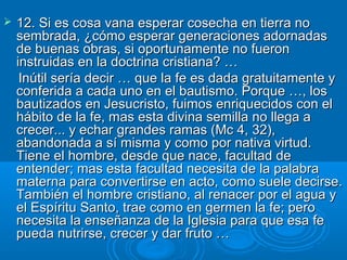    12. Si es cosa vana esperar cosecha en tierra no
    sembrada, ¿cómo esperar generaciones adornadas
    de buenas obras, si oportunamente no fueron
    instruidas en la doctrina cristiana? …
     Inútil sería decir … que la fe es dada gratuitamente y
    conferida a cada uno en el bautismo. Porque …, los
    bautizados en Jesucristo, fuimos enriquecidos con el
    hábito de la fe, mas esta divina semilla no llega a
    crecer... y echar grandes ramas (Mc 4, 32),
    abandonada a sí misma y como por nativa virtud.
    Tiene el hombre, desde que nace, facultad de
    entender; mas esta facultad necesita de la palabra
    materna para convertirse en acto, como suele decirse.
    También el hombre cristiano, al renacer por el agua y
    el Espíritu Santo, trae como en germen la fe; pero
    necesita la enseñanza de la Iglesia para que esa fe
    pueda nutrirse, crecer y dar fruto …
 