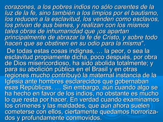 corazones, a los pobres indios no sólo carentes de la
luz de la fe, sino también a los limpios por el bautismo,
los reducen a la esclavitud, los venden como esclavos,
los privan de sus bienes, y realizan con los mismos
tales obras de inhumanidad que ¡os apartan
principalmente de abrazar la fe de Cristo, y sobre todo
hacen que se obstinen en su odio para la misma ".
 De todas estas cosas indignas, … la peor, o sea la
esclavitud propiamente dicha, poco después, por obra
de Dios misericordioso, ha sido abolida totalmente; y
para su abolición pública en el Brasil y en otras
regiones mucho contribuyó la maternal instancia de la
Iglesia ante hombres esclarecidos que gobernaban
esas Repúblicas. … Sin embargo, aún cuando algo se
ha hecho en favor de los indios, no obstante es mucho
lo que resta por hacer. En verdad cuando examinamos
los crímenes y las maldades, que aún ahora suelen
cometerse con ellos, ciertamente quedamos horroriza-
dos y profundamente conmovidos.
 