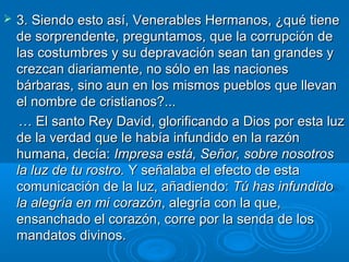    3. Siendo esto así, Venerables Hermanos, ¿qué tiene
    de sorprendente, preguntamos, que la corrupción de
    las costumbres y su depravación sean tan grandes y
    crezcan diariamente, no sólo en las naciones
    bárbaras, sino aun en los mismos pueblos que llevan
    el nombre de cristianos?...
     … El santo Rey David, glorificando a Dios por esta luz
    de la verdad que le había infundido en la razón
    humana, decía: Impresa está, Señor, sobre nosotros
    la luz de tu rostro. Y señalaba el efecto de esta
    comunicación de la luz, añadiendo: Tú has infundido
    la alegría en mi corazón, alegría con la que,
    ensanchado el corazón, corre por la senda de los
    mandatos divinos.
 