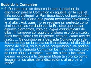 Edad de la Comunión
 9. De todo esto se desprende que la edad de la
  discreción para la Comunión es aquella, en la cual el
  niño sepa distinguir el Pan Eucarístico del pan común
  y material, de suerte que pueda acercarse devotamen
  te al altar. Así, pues, no se requiere un perfecto cono
  cimiento de las verdades de la Fe, sino que bastan
  algunos elementos, esto es, algún conocimiento de
  ellas; ni tampoco se requiere el pleno uso de la razón,
  pues basta cierto uso incipiente, esto es, cierto uso de
  razón. ... Se condujo esta Sagrada Congregación de
  Sacramentos en la causa de Estrasburgo, el día 25 de
  marzo de 1910, en la cual se preguntaba si se podían
  admitir a la Sagrada Comunión los niños de catorce o
  de doce años, y resolvió: "Que los niños y las niñas
  fuesen recibidos a la Sagrada Mesa tan pronto como
  llegasen a los años de la discreción o al uso de la
  razón".
 