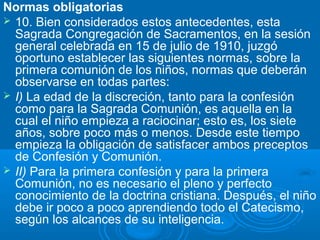 Normas obligatorias
 10. Bien considerados estos antecedentes, esta
  Sagrada Congregación de Sacramentos, en la sesión
  general celebrada en 15 de julio de 1910, juzgó
  oportuno establecer las siguientes normas, sobre la
  primera comunión de los niños, normas que deberán
  observarse en todas partes:
 I) La edad de la discreción, tanto para la confesión
  como para la Sagrada Comunión, es aquella en la
  cual el niño empieza a raciocinar; esto es, los siete
  años, sobre poco más o menos. Desde este tiempo
  empieza la obligación de satisfacer ambos preceptos
  de Confesión y Comunión.
 II) Para la primera confesión y para la primera
  Comunión, no es necesario el pleno y perfecto
  conocimiento de la doctrina cristiana. Después, el niño
  debe ir poco a poco aprendiendo todo el Catecismo,
  según los alcances de su inteligencia.
 