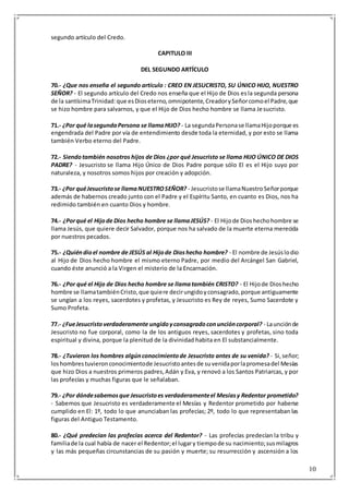 10
segundo artículo del Credo.
CAPITULO III
DEL SEGUNDO ARTÍCULO
70.- ¿Que nos enseña el segundo artículo : CREO EN JESUCRISTO, SU ÚNICO HIJO, NUESTRO
SEÑOR? - El segundo artículo del Credo nos enseña que el Hijo de Dios esla segunda persona
de la santísimaTrinidad:que esDioseterno,omnipotente,CreadorySeñorcomoel Padre,que
se hizo hombre para salvarnos, y que el Hijo de Dios hecho hombre se llama Jesucristo.
71.- ¿Por qué lasegundaPersona se llamaHIJO? - La segundaPersonase llamaHijoporque es
engendrada del Padre por vía de entendimiento desde toda la eternidad, y por esto se llama
también Verbo eterno del Padre.
72.- Siendotambién nosotros hijos de Dios ¿por qué Jesucristo se llama HIJO ÚNICO DE DIOS
PADRE? - Jesucristo se llama Hijo Único de Dios Padre porque sólo El es el Hijo suyo por
naturaleza, y nosotros somos hijos por creación y adopción.
73.- ¿Por quéJesucristose llamaNUESTROSEÑOR? - Jesucristose llamaNuestroSeñorporque
además de habernos creado junto con el Padre y el Espíritu Santo, en cuanto es Dios, nos ha
redimido también en cuanto Dios y hombre.
74.- ¿Porqué el Hijode Dios hecho hombre se llamaJESÚS? - El Hijode Dioshechohombre se
llama Jesús, que quiere decir Salvador, porque nos ha salvado de la muerte eterna merecida
por nuestros pecados.
75.- ¿Quiéndioel nombre de JESÚS al Hijode Dioshecho hombre? - El nombre de Jesúslodio
al Hijo de Dios hecho hombre el mismo eterno Padre, por medio del Arcángel San Gabriel,
cuando éste anunció a la Virgen el misterio de la Encarnación.
76.- ¿Por qué el Hijo de Dios hecho hombre se llamatambién CRISTO? - El Hijode Dioshecho
hombre se llamatambiénCristo,que quiere decirungidoyconsagrado,porque antiguamente
se ungían a los reyes, sacerdotes y profetas, y Jesucristo es Rey de reyes, Sumo Sacerdote y
Sumo Profeta.
77.- ¿FueJesucristoverdaderamente ungidoyconsagradoconuncióncorporal? - Launciónde
Jesucristo no fue corporal, como la de los antiguos reyes, sacerdotes y profetas, sino toda
espiritual y divina, porque la plenitud de la divinidad habita en El substancialmente.
78.- ¿Tuvieron los hombres algúnconocimientode Jesucristo antes de su venida? - Si,señor;
loshombrestuvieronconocimientode Jesucristoantesde suvenidaporlapromesadel Mesías
que hizo Dios a nuestros primeros padres,Adán y Eva, y renovó a los Santos Patriarcas, y por
las profecías y muchas figuras que le señalaban.
79.- ¿Por dóndesabemosque Jesucristoes verdaderamenteel Mesíasy Redentor prometido?
- Sabemos que Jesucristo es verdaderamente el Mesías y Redentor prometido por haberse
cumplido en El: 1º, todo lo que anunciaban las profecías; 2º, todo lo que representaban las
figuras del Antiguo Testamento.
80.- ¿Qué predecían las profecías acerca del Redentor? - Las profecías predecían la tribu y
familiade la cual había de nacer el Redentor;el lugary tiempode su nacimiento;susmilagros
y las más pequeñas circunstancias de su pasión y muerte; su resurrección y ascensión a los
 