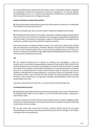 101
por cuyamordedurapereciógranparte del pueblo;muchos,arrepentidosdespués,sanaronde
las mordeduras mirando una serpiente de metal que, levantada en un asta por Moisés,
presentaba figura de cruz. La virtud de este emblema era símbolo de la virtud que había de
tener la santa Cruz para curar, las llagas del pecado.
Josué y la entrada en la tierra de promisión
53. Despuésde haberlosdetenidoporespaciode cuarentaaños en el desierto,introdujoDios
a los hombres en la tierra de promisión.
Moisés la vio desde lejos, pero no entró; Josué le sucedió en el gobierno del pueblo.
54. Precedidosdel Arca,pasaronel ríoJordán,cuyas aguasse habíanparado para dejarlibre el
paso porel cauce del río: tomaronla ciudadde Jericó,sojuzgaronlospueblosque habitabanla
tierrade Canaán y la dividieronendoce partes,segúnel númerode tribus.AsícastigóDiospor
medio de su pueblo los gravísimos delitos de aquellas naciones.
Estas tribus tomaron el nombre de Rubén, Simeón, Leví, Judá, Isacar, Zabulón, Dan, Neftalí,
Gad, Aser,Benjamín,hijosde Jacob, y de Efraín y Manasés,hijosde José.Sin embargola tribu
de Leví no tuvo territorio aparte. Dios la llamó al oficio sacerdotal y quiso ser El mismo su
porciónysuherencia.De latribude Judá,segúnhabíaprofetizadoJacobalahorade sumuerte,
nació más tarde el Redentor del mundo.
Job
55. Por aquellos tiempos vivía en Idumea un Príncipe muy acaudalado y justo, por
nombre Job, el cual temíaa Diosy guardábase de obrarmal.Queriendoel Señorhacerde él un
dechado de paciencia en las mayores penalidades de la vida, permitió que Satanás le tentase
con tribulacionesinauditas.Enpocosdíasle arrebataronsusinmensasposesiones,lamuertele
privó de su numerosa familia y él mismo vióse herido en todo el cuerpo de unas úlceras
malignas. Atribulado Job con tantas desgracias, no pecó por impaciencia; derribóse la faz en
tierra,adoró al Señor,y dijo:"El Señorme lo dió,el Señor me lo quitó;benditoseael nombre
del Señor". Dios, en premio de su resignación, le bendijo y devolviéndole la salud, le dio más
prosperidades que antes.
Todo esto se describe luminosamente. en uno de los libros santos titulado Job.
Los hebreos bajo los jueces
56. Habiéndose apoderadode PalestinaloshebreosguiadosporJosué,yano la abandonaron;
siendo gobernados según la ley de Moisés, o por los ancianos del pueblo, o porjueces, y
más tarde por reyes.
Los jueceseranpersonas(entre ellasdosmujeres:DéborayJael) suscitadasyelegidasporDios
de tiempoentiempoparalibraraloshebreossiemprequeencastigode suspecadoscaíanbajo
la dominación de sus enemigos.
57. Los dos jueces más ilustres fueron Sansón y Samuel. Dotado Sansón de una fuerza
extraordinariaymaravillosa,molestóycausódurante muchosañosmilestragos.alosfilisteos,
enemigos de Dios muy poderosos.
 