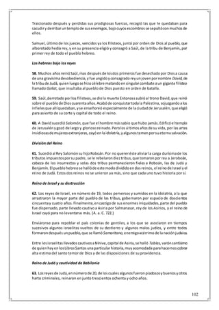 102
Traicionado después y perdidas sus prodigiosas fuerzas, recogió las que le quedaban para
sacudiry derribaruntemplode susenemigos,bajocuyosescombrosse sepultóconmuchosde
ellos.
Samuel, últimode los jueces, vencidos ya los filisteos, juntó por orden de Dios al pueblo, que
alborotado hedía rey, y en su presencia eligió y consagró a Saúl, de la tribu de Benjamín, por
primer rey de todo el pueblo hebreo.
Los hebreos bajo los reyes
58. Muchos añosreinóSaúl,mas despuésde losdos primerosfue desechadopor Diosa causa
de una gravísimadesobediencia,yfue ungidoyconsagradoreyunjovenpornombre David, de
la tribude Judá,quienluegose hizocélebre matandoensingularcombate aun gigante filisteo
llamado Goliat, que insultaba al pueblo de Dios puesto en orden de batalla.
59. Saúl,derrotadopor los filisteos,se diola muerte Entoncessubióal trono David,que reinó
sobre el pueblode Dioscuarentaaños.Acabóde conquistartodala Palestina,sojuzgandoalos
infielesque allíquedaban,yse enseñoreó especialmente de laciudadde Jerusalén,que eligió
para asiento de su corte y capital de todo el reino.
60. A Davidsucedió Salomón, que fue el hombre mássabio que hubo jamás.Edificóel templo
de Jerusalénygozó de largo y gloriosoreinado.Perolosúltimosañosde su vida, por las artes
insidiosasdemujeresextranjeras,cayóenlaidolatría,yalgunostemenporsueternasalvación.
División del Reino
61. Sucedióal Rey Salomónsu hijoRoboán.Por no quereréste aliviarla carga durísimade los
tributosimpuestosporsu padre, se le rebelarondieztribus,que tomaronpor rey a Jeroboán,
cabeza de los insurrectos y solas dos tribus permanecieron fieles a Roboán, las de Judá y
Benjamín.El pueblohebreose hallóde este mododivididoendosreinos, el reinode Israel yel
reino de Judá. Estos dos reinos no se unieron ya más, sino que cada uno tuvo historia por sí.
Reino de Israel y su destrucción
62. Los reyes de Israel, en número de 19, todos perversos y sumidos en la idolatría, a la que
arrastraron la mayor parte del pueblo de las tribus, gobernaron por espacio de doscientos
cincuentay cuatro años.Finalmente,encastigode sus enormesiniquidades,parte del pueblo
fue dispersado,parte llevado cautivoa Asiria por Salmanasar, rey de los Asirios, y el reino de
Israel cayó para no levantarse más. (A. a. C. 722.)
Enviáronse para repoblar el país colonias de gentiles, a los que se asociaron en tiempos
sucesivos algunos israelitas vueltos de su destierro y algunos malos judíos, y entre todos
formarondespuésunpueblo,que se llamó Samaritano,enemigoacérrimode lanaciónjudaica.
Entre losisraelitasllevadoscautivosaNínive,capital de Asiria,se halló Tobías, varónsantísimo
de quienhayenlosLibrosSantosunaparticularhistoria,muyacomodada parahacernoscobrar
alta estima del santo temor de Dios y de las disposiciones de su providencia.
Reino de Judá y cautividad de Babilonia
63. Losreyesde Judá,ennúmerode 20,de loscualesalgunosfueronpiadososybuenosyotros
harto criminales, reinaron en junto trescientos ochenta y ocho años.
 