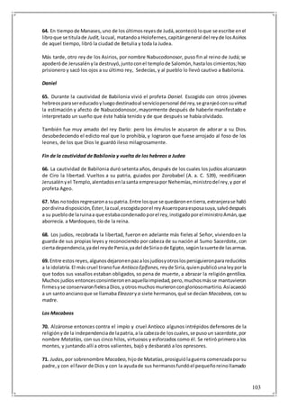103
64. En tiempode Manases,uno de losúltimosreyesde Judá,acontecióloque se escribe enel
libroque se titulade Judit, lacual, matandoa Holofernes,capitángeneral del reyde losAsirios
de aquel tiempo, libró la ciudad de Betulia y toda la Judea.
Más tarde, otro rey de los Asirios, por nombre Nabucodonosor, puso fin al reino de Judá; se
apoderóde Jerusalényla destruyó,juntoconel templode Salomón,hastalos cimientos;hizo
prisionero y sacó los ojos a su último rey, Sedecías, y al pueblo lo llevó cautivo a Babilonia.
Daniel
65. Durante la cautividad de Babilonia vivió el profeta Daniel. Escogido con otros jóvenes
hebreosparasereducadoyluegodestinadoal serviciopersonal del rey,se granjeóconsuvirtud
la estimación y afecto de Nabucodonosor, mayormente después de haberle manifestado e
interpretado un sueño que éste había tenido y de que después se había olvidado.
También fue muy amado del rey Darío: pero los émulos le acusaron de adorar a su Dios.
desobedeciendo el edicto real que lo prohibía, y lograron que fuese arrojado al foso de los
leones, de los que Dios le guardó ileso milagrosamente.
Fin de la cautividad de Babilonia y vuelta de los hebreos a Judea
66. La cautividad de Babilonia duró setenta años, después de los cuales los judíos alcanzaron
de Ciro la libertad. Vueltos a su patria, guiados por Zorobabel (A. a. C. 539), reedificaron
Jerusalényel Templo,alentadosenlasanta empresapor Nehemías,ministrodel rey,y por el
profeta Ageo.
67. Mas notodosregresaronasupatria.Entre losque se quedaronentierra,extranjerase halló
pordivinadisposición,Éster,lacual,escogidaporel reyAsueroparaesposasuya,salvódespués
a su pueblode laruinaa que estabacondenadoporel rey,instigadoporel ministroAmán,que
aborrecía. a Mardoqueo, tío de la reina.
68. Los judíos, recobrada la libertad, fueron en adelante más fieles al Señor, viviendoen la
guarda de sus propias leyes y reconociendo por cabeza de su nación al Sumo Sacerdote, con
ciertadependencia,yadel reyde Persia,yadel deSiriaode Egipto,segúnlasuertede lasarmas.
69. Entre estosreyes,algunosdejaronenpazalosjudíosyotroslospersiguieronparareducirlos
a la idolatría.El más cruel tiranofue Antíoco Epífanes, reyde Siria,quienpublicóunaleyporla
que todos sus vasallos estaban obligados, so pena de muerte, a abrazar la religión gentílica.
Muchos judíos entoncesconsintieronenaquellaimpiedad,pero,muchosmásse mantuvieron
firmesyse conservaronfielesaDios,yotrosmuchosmurieroncongloriosomartirio.Asíacaeció
a un santoancianoque se llamaba Eleazarya siete hermanos,qué se decían Macabeos, consu
madre.
Los Macabeos
70. Alzáronse entonces contra el impío y cruel Antíoco algunos intrépidos defensores de la
religiónyde la independenciade lapatria,a la cabezade loscuales,se pusoun sacerdote,por
nombre Matatías, con sus cinco hilos, virtuosos y esforzados como él. Se retiró primero a los
montes, y juntando allí a otros valientes, bajó y desbarató a los opresores.
71. Judas, por sobrenombre Macabeo, hijode Matatías,prosiguiólaguerra comenzadaporsu
padre,y con el favor de Dios y con la ayudade sus hermanosfundóel pequeñoreinollamado
 