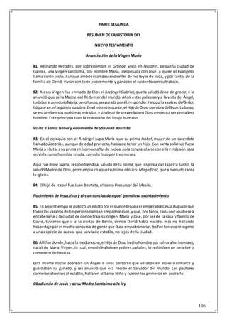 106
PARTE SEGUNDA
RESUMEN DE LA HISTORIA DEL
NUEVO TESTAMENTO
Anunciación de la Virgen María
81. Reinando Herodes, por sobrenombre el Grande, vivió en Nazaret, pequeña ciudad de
Galilea, una Virgen santísima, por nombre María, desposada con José, a quien el Evangelio
llama varón justo. Aunque ambos eran descendientes de los reyes de Judá, y por tanto, de la
familia de David, vivían con todo pobremente y ganaban el sustento con su trabajo.
82. A esta Virgen fue enviado de Dios el Arcángel Gabriel, que la saludó llena de gracia, y le
anunció que sería Madre del Redentor del mundo.Al oír estas palabras y a la vista del Ángel,
turbóse al principioMaría;peroluego,aseguradaporél,respondió: Heaquíla esclava delSeñor,
hágaseen mísegún tupalabra.Enel mismoinstante,el HijodeDios,porobradel EspírituSanto,
se encarnóensuspurísimasentrañas,ysindejardeserverdaderoDios,empezóaserverdadero
hombre. Este principio tuvo la redención del linaje humano.
Visita a Santa Isabel y nacimiento de San Juan Bautista
83. En el coloquio con el Arcángel supo María que su prima Isabel, mujer de un sacerdote
llamado Zacarías, aunque de edad provecta, había de tener un hijo. Con santa solicitudfuese
María a visitarasu primaenlasmontañasde Judea,paracongratularse conellaymásaúnpara
servirla como humilde criada, como lo hizo por tres meses.
Aquí fue done María, respondiendo al saludo de la prima, que inspira a del Espíritu Santo, la
saludóMadre de Dios,prorrumpióen aquel sublime cántico: Magníficat,queamenudocanta
la Iglesia.
84. El hijo de Isabel fue Juan Bautista, el santo Precursor del Mesías.
Nacimiento de Jesucristo y circunstancias de aquel grandioso acontecimiento
85. En aquel tiempose publicóunedictoporel que ordenabael emperadorCésarAugustoque
todoslosvasallosdel imperioromanose empadronasen,yque,portanto,cadaunoacudiese a
encabezarse a la ciudad de donde traía su origen.María y José,por ser de la casa y familiade
David, tuvieron que ir a la ciudad de Belén, donde David había nacido; mas no hallando
hospedaje porel muchoconcursode gente que ibaa empadronarse,lesfue forzosorecogerse
a una especie de cueva, que servía de establo, no lejos de la ciudad.
86. Allífue donde,hacialamedianoche,elHijode Dios,hechohombreporsalvaraloshombres,
nació de María Virgen, la cual, envolviéndole en pobres pañales, lo reclinó en un pesebre o
comedero de bestias.
Esta misma noche apareció un Ángel a unos pastores que velaban en aquella comarca y
guardaban su ganado, y les anunció que era nacido el Salvador del mundo. Los pastores
corrieron atónitos al establo, hallaron al Santo Niño y fueron los primeros en adorarle.
Obediencia de Jesús y de su Madre Santísima a la ley
 