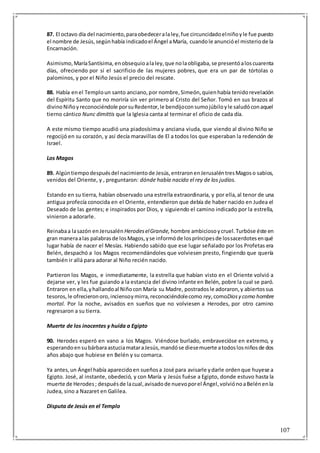 107
87. El octavo día del nacimiento,paraobedeceralaley,fue circuncidadoelniñoyle fue puesto
el nombre de Jesús,segúnhabía indicadoel Ángel aMaría, cuandole anuncióel misteriode la
Encarnación.
Asimismo,MaríaSantísima, enobsequioalaley,que nolaobligaba,se presentóaloscuarenta
días, ofreciendo por sí el sacrificio de las mujeres pobres, que era un par de tórtolas o
palominos, y por el Niño Jesús el precio del rescate.
88. Había enel Temploun santo anciano,por nombre,Simeón,quienhabía tenidorevelación
del Espíritu Santo que no moriría sin ver primero al Cristo del Señor. Tomó en sus brazos al
divinoNiñoyreconociéndole porsuRedentor,le bendijoconsumojúbiloyle saludóconaquel
tierno cántico Nunc dimittis que la Iglesia canta al terminar el oficio de cada día.
A este mismo tiempo acudió una piadosísima y anciana viuda, que viendo al divino Niño se
regocijó en su corazón, y así decía maravillas de El a todos los que esperaban la redención de
Israel.
Los Magos
89. Algúntiempodespuésdel nacimientode Jesús,entraronenJerusaléntresMagoso sabios,
venidos del Oriente, y , preguntaron: dónde había nacido el rey de los judíos.
Estando en su tierra, habían observado una estrella extraordinaria, y por ella,al tenor de una
antigua profecía conocida en el Oriente, entendieron que debía de haber nacido en Judea el
Deseado de las gentes; e inspirados por Dios, y siguiendo el camino indicado por la estrella,
vinieron a adorarle.
Reinabaa lasazón enJerusalén HerodeselGrande, hombre ambiciosoycruel.Turbóse éste en
gran maneraalas palabrasde losMagos,yse informóde lospríncipesde lossacerdotesenqué
lugar había de nacer el Mesías. Habiendo sabido que ese lugar señalado por los Profetas era
Belén, despachó a los Magos recomendándoles que volviesen presto, fingiendo que quería
también ir allá para adorar al Niño recién nacido.
Partieron los Magos, e inmediatamente, la estrella que habían visto en el Oriente volvió a
dejarse ver, y les fue guiando a la estancia del divino infante en Belén, pobre la cual se paró.
Entraron en ella,yhallandoal Niñocon María su Madre, postradosle adoraron,y abiertossus
tesoros,le ofrecieronoro,inciensoymirra,reconociéndolecomo rey,comoDiosy como hombre
mortal. Por la noche, avisados en sueños que no volviesen a Herodes, por otro camino
regresaron a su tierra.
Muerte de los inocentes y huída a Egipto
90. Herodes esperó en vano a los Magos. Viéndose burlado, embravecióse en extremo, y
esperandoensubárbaraastuciamataraJesús,mandóse diesemuerte atodoslosniñosde dos
años abajo que hubiese en Belén y su comarca.
Ya antes,un Ángel había aparecidoen sueñosa José para avisarle ydarle ordenque huyese a
Egipto. José, al instante, obedeció, y con María y Jesús fuése a Egipto, donde estuvo hasta la
muerte de Herodes; despuésde lacual,avisadode nuevoporel Ángel,volviónoaBelénenla
Judea, sino a Nazaret en Galilea.
Disputa de Jesús en el Templo
 