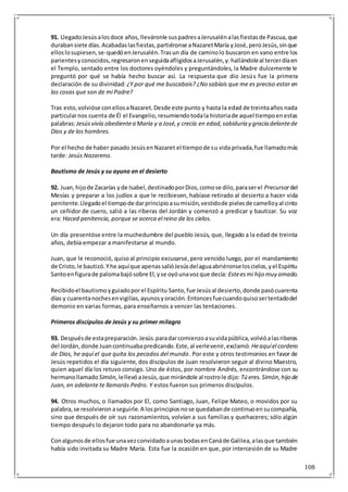 108
91. LlegadoJesúsalosdoce años, lleváronle suspadresaJerusalénalasfiestasde Pascua,que
durabansiete días.Acabadaslasfiestas,partiéronse aNazaretMaría yJosé,peroJesús,sinque
elloslosupiesen,se-quedóenJerusalén.Trasun día de caminolo buscaron en vano entre los
parientesyconocidos,regresaronenseguidaafligidosaJerusalén,y.hallándoleal tercerdíaen
el Templo, sentado entre los doctores oyéndoles y preguntándoles, la Madre dulcemente le
preguntó por qué se había hecho buscar así. La respuesta que dio Jesús fue la primera
declaración de su divinidad: ¿Y por qué me buscabais? ¿No sabíais que me es preciso estar en
las cosas que son de mi Padre?
Tras esto,volvióse conellosaNazaret.Desde este punto y hasta la edad de treintaaños nada
particularnos cuenta de Él el Evangelio,resumiendotodala historiade aquel tiempoenestas
palabras:Jesúsvivía obedientea María y a José,y crecía en edad,sabiduría y gracia delantede
Dios y de los hombres.
Por el hecho de haber pasado JesúsenNazaret el tiempode su vida privada,fue llamadomás
tarde: Jesús Nazareno.
Bautismo de Jesús y su ayuno en el desierto
92. Juan,hijode Zacarías yde Isabel,destinadoporDios,comose dilo,paraserel Precursordel
Mesías y preparar a los judíos a que le recibiesen, habíase retirado al desierto a hacer vida
penitente.Llegadoel tiempode darprincipioasumisión,vestidode pielesde camelloyal cinto
un ceñidor de cuero, salió a las riberas del Jordán y comenzó a predicar y bautizar. Su voz
era: Haced penitencia, porque se acerca el reino de los cielos.
Un día presentóse entre la muchedumbre del pueblo Jesús, que, llegado a la edad de treinta
años, debía empezar a manifestarse al mundo.
Juan, que le reconoció, quisoal principio excusarse,pero vencido luego, por el mandamiento
de Cristo,le bautizó.Yhe aquíque apenassalióJesúsdelaguaabriéronseloscielos,yel Espíritu
Santoenfigurade palomabajósobre El,yse oyóunavozque decía: Esteesmi hijo muy amado.
Recibidoel bautismoyguiadoporel Espíritu Santo,fue Jesúsal desierto,donde pasócuarenta
días y cuarentanochesenvigilias,ayunosyoración.Entoncesfuecuandoquisosertentadodel
demonio en varias formas, para enseñarnos a vencer las tentaciones.
Primeros discípulos de Jesús y su primer milagro
93. Despuésde estapreparación.Jesús.paradarcomienzoasuvidapública,volvióalasriberas
del Jordán,donde Juancontinuabapredicando.Este,al verlevenir,exclamó: Heaquíel cordero
de Dios, he aquí el que quita los pecados del mundo. Por este y otros testimonios en favor de
Jesús repetidos el día siguiente, dos discípulos de Juan resolvieron seguir al divino Maestro,
quien aquel día los retuvo consigo. Uno de éstos, por nombre Andrés, encontrándose con su
hermanollamado Simón, lellevóaJesús,que mirándole al rostrole dijo: Tú eres.Simón,hijo de
Juan, en adelante te llamarás Pedro. Y estos fueron sus primeros discípulos.
94. Otros muchos, o llamados por El, como Santiago, Juan, Felipe Mateo, o movidos por su
palabra,se resolvieron aseguirle.A losprincipiosnose quedabande continuoensucompañía,
sino que después de oír sus razonamientos, volvían a sus familias y quehaceres; sólo algún
tiempo después lo dejaron todo para no abandonarle ya más.
Conalgunosde ellosfue unavezconvidadoaunasbodasenCanáde Galilea,alasque también
había sido invitada su Madre María. Esta fue la ocasión en que, por intercesión de su Madre
 