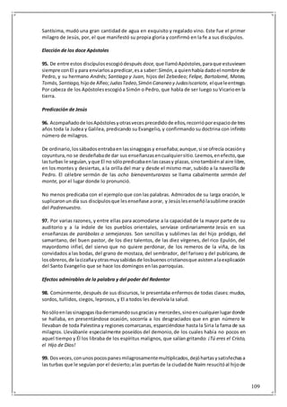 109
Santísima, mudó una gran cantidad de agua en exquisito y regalado vino. Este fue el primer
milagro de Jesús, por, el que manifestó su propia gloria y confirmó en la fe a sus discípulos.
Elección de los doce Apóstoles
95. De entre estos discípulosescogiódespués doce, que llamóApóstoles,paraque estuviesen
siempre conEl y para enviarlosapredicar,esa saber:Simón, a quienhabía dadoel nombre de
Pedro, y su hermano Andrés; Santiago y Juan, hijos del Zebedeo; Felipe, Bartolomé, Mateo,
Tomás,Santiago, hijode Alfeo;JudasTadeo,Simón Cananeo y JudasIscariote, elqueleentrego.
Por cabeza de los Apóstolesescogióa Simón o Pedro, que habla de ser luego su Vicarioen la
tierra.
Predicación de Jesús
96. Acompañadode losApóstolesyotrasvecesprecedidode ellos,recorrióporespaciode tres
años toda la Judea y Galilea, predicando su Evangelio, y confirmando su doctrina con infinito
número de milagros.
De ordinario,lossábadosentrabaen lassinagogasy enseñaba;aunque,si se ofrecía ocasióny
coyuntura,no se desdeñabade dar sus enseñanzasencualquiersitio.Leemos,enefecto,que
lasturbas le seguían,yque El no sólopredicabaenlascasasy plazas,sinotambiénal aire libre,
en los montes y desiertas, a la orilla del mar y desde el mismo mar, subido a la navecilla de
Pedro. El célebre sermón de las ocho bienaventuranzas se llama cabalmente sermón del
monte, por el lugar donde lo pronunció.
No menos predicaba con el ejemplo que con las palabras. Admirados de su larga oración, le
suplicaronun día sus discípulosque lesenseñase aorar, y Jesúslesenseñólasublime oración
del Padrenuestro.
97. Por varias razones, y entre ellas para acomodarse a la capacidad de la mayor parte de su
auditorio y a la índole de los pueblos orientales, servíase ordinariamente Jesús en sus
enseñanzas de parábolas o semejanzas. Son sencillas y sublimes las del hijo pródigo, del
samaritano, del buen pastor, de los diez talentos, de las diez vírgenes, del rico Epulón, del
mayordomo infiel, del siervo que no quiere perdonar, de los remeros de la viña, de los
convidados a las bodas, del grano de mostaza, del sembrador, del fariseo y del publicano, de
losobreros,de lacizañayotrasmuysabidasde losbuenoscristianosque asistenalaexplicación
del Santo Evangelio que se hace los domingos en las parroquias.
Efectos admirables de la palabra y del poder del Redentor
98. Comúnmente,después de sus discursos, le presentaba enfermos de todas clases: mudos,
sordos, tullidos, ciegos, leprosos, y El a todos les devolvía la salud.
Nosóloenlassinagogasibaderramandosusgraciasy mercedes,sinoencualquierlugardonde
se hallaba, en presentándose ocasión, socorría a los desgraciados que en gran número le
llevaban de toda Palestina y regiones comarcanas, esparciéndose hasta la Siria la fama de sus
milagros. Llevábanle especialmente poseídos del demonio,de los cuales había no pocos en
aquel tiempo y Él los libraba de los espíritus malignos, que salían gritando: ¡Tú eres el Cristo,
el Hijo de Dios!
99. Dosveces,conunospocospanesmilagrosamentemultiplicados,dejóhartasysatisfechasa
las turbas que le seguían por el desierto;alas puertasde la ciudadde Naím resucitóal hijode
 
