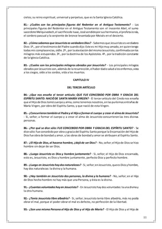 11
cielos; su reino espiritual, universal y perpetuo, que es la Santa Iglesia Católica.
81.- ¿Cuáles son las principales figuras del Redentor en el Antiguo Testamento? - Las
principales figuras del Redentor en el Antiguo Testamento son el inocente Abel, el sumo
sacerdote Melquisedech,el sacrificiode Isaac,Josévendidoporsushermanos,elprofetaJonás,
el cordero pascual y la serpiente de bronce levantada por Moisés en el desierto.
82.- ¿Cómosabemosque Jesucristoes verdaderoDios? - Sabemosque Jesucristoesverdadero
Dios:1º., por el testimoniodel Padre cuandodijo:Este es mi Hijomuy amado,en quientengo
todasmis complacencias,oídle.2º.,por laatestacióndel mismoJesucristo,confirmadaconlos
milagros más estupendos.3º., por la doctrina de los Apóstoles.4º., por la tradición constante
de la Iglesia Católica.
83.- ¿Cuales son los principales milagros obrados por Jesucristo? - Los principales milagros
obradosporJesucristoson,ademásde laresurrección,elhaberdadosaludalosenfermos,vista
a los ciegos, oído a los sordos, vida a los muertos.
CAPITULO IV
DEL TERCER ARTÍCULO
84.- ¿Que nos enseña el tercer artículo: QUE FUE CONCEBIDO POR OBRA Y GRACIA DEL
ESPÍRITU SANTO: NACIÓDE SANTA MARÍA VIRGEN? - El tercerartículo del Credonos enseña
que el Hijode Dios tomócuerpoy alma,como tenemosnosotros,enlaspurísimasentrañasde
María Virgen, por obra del Espíritu Santo, y que nació de esta Virgen.
85.- ¿Concurrierontambiénel Padrey el Hijoa formarel cuerpo y crear el almade Jesucristo?
- Si, señor; a formar el cuerpo y a crear el alma de Jesucristo concurrieron las tres divinas
personas.
86.- ¿Por qué se dice sólo: FUE CONCEBIDO POR OBRA Y GRACIA DEL ESPÍRITU SANTO? - Se
dice sólo:fue concebidopor obra y gracia del Espíritu Santoporque la Encarnación del Hijode
Diosfue obra de bondad y amor, y las obras de bondad y amor se atribuyen al Espíritu Santo.
87.- ¿El Hijode Dios,al hacerse hombre, ¿dejóde ser Dios? - No,señor;el Hijode Diosse hizo
hombre sin dejar de ser Dios.
88.- ¿Luego Jesucristo es Dios y hombre juntamente? - Si, señor; el Hijo de Dios encarnado,
esto es, Jesucristo, es Dios y hombre juntamente, perfecto Dios y perfecto hombre.
89.- ¿Luego en Jesucristohaydosnaturalezas? - Si,señor;enJesucristo,queesDiosyhombre,
hay dos naturalezas: la divina y la humana.
90.- ¿Hay también en Jesucristo dos personas, la divina y la humana? - No, señor; en el Hijo
de Dios hecho hombre no hay más que una Persona, y ésta es la divina.
91.- ¿Cuantasvoluntadeshayen Jesucristo? - En Jesucristohaydosvoluntades:launadivinay
la otra humana.
92.- ¿Tenía Jesucristo libre albedrío? - Si, señor; Jesucristo tenía libre albedrío, más no podía
obrar el mal, porque el poder obrar el mal es defecto, no perfección de la libertad.
93.- ¿Son una misma Persona el Hijo de Dios y el Hijo de María? - El Hijo de Dios y el Hijo de
 