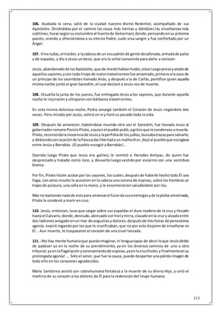 111
106. Acabada la cena, salió de la ciudad nuestro divino Redentor, acompañado de sus
Apóstoles. Diciéndoles por el camino las cosas más tiernas y dándoles las enseñanzas más
sublimes,fuese segúnsucostumbre al huertode Getsemaní,donde,pensandoensu próxima
pasión, orando y ofreciéndose a su eterno Padre, sudo viva sangre y fue confortado por un
Ángel.
107. VinoJudas,el traidor,a lacabeza de un escuadrónde gente desaforada,armadade palos
y de espadas, y dio a Jesús un beso, que era la señal convenida para darlo a conocer.
Jesús,abandonadode losApóstoles,que de miedohabíanhuído,vióse luegopresoyatadode
aquellossayones,ycon todolinaje de malostratamientosfue arrastrado,primeroala casa de
un príncipe de los sacerdotes llamado Anás, y después a la de Caifás, pontífice quien aquella
misma noche juntó el gran Sanedrín, el cual declaró a Jesús reo de muerte.
108. Disuelta la junta de los jueces, fue entregado Jesús a los sayones, que durante aquella
noche le injuriaron y ultrajaron con bárbaros tratamientos.
En esta misma dolorosa noche, Pedro amargó también el Corazón de Jesús negándole tres
veces. Pero mirado por Jesús, volvió en sí y lloró su pecado toda la vida.
109. Después de amanecer, habiéndose reunido otra vez el Sanedrín, fue llevado Jesús al
gobernadorromanoPoncioPilato,aquienel pueblopidió,agritosque locondenase amuerte.
Pilato,reconocidalainocenciade Jesúsylaperfidiade losjudíos,buscabatrazaspara salvarlo;
y debiendoconocasiónde laPascuadarlibertadaun malhechor,dejóal puebloque escogiese
entre Jesús y Barrabás. ¡El pueblo escogió a Barrabás!...
Oyendo luego Pilato que Jesús era galileo, le remitió a Herodes Antipas, de quien fue
despreciado y tratado como loco, y devuelto luego vestido por escarnio con una vestidura
blanca.
Por fin, Pilato hízole azotar por los sayones, loscuales,despuésde haberle hecho todo Él una
llaga, con atroz insulto le pusieron en la cabeza una corona de espinas, sobre los hombrosun
trapo de púrpura, una caña en la mano, y le escarnecieron saludándole por rey.
Mas no bastandonadade estopara amansarel furorde susenemigosyde laplebe amotinada,
Pilato le condenó a morir en cruz.
110. Jesús, entonces, tuvo que cargar sobre sus espaldas el duro madero de la cruz y llevarlo
hasta el Calvario,donde,desnudo,abrevadoconhiel ymirra,clavadoenla cruz y alzadoentre
dos ladronesanegadoenun mar de angustiasy dolores,despuésde treshoras de penosísima
agonía, expiró rogando por los que le crucificaban, que no por esto dejaron de ensañarse en
Él... Aun muerto, le traspasaron el corazón de una cruel lanzada.
111. ¡No hay mente humanaque puedaimaginar,ni lenguacapaz de decir loque Jesúsdebió
de padecer ya en la noche de su prendimiento, ya en los diversos caminos de uno a otro
tribunal,yaenlaflagelaciónycoronamientode espinas,yaenlacrucifixión,yfinalmenteensu
prolongada agonía! ... Sólo el amor, que fue la causa, puede despertar una pálida imagen de
todo ello en los corazones agradecidos.
María Santísima asistió con sobrehumana fortaleza a la muerte de su divino Hijo, y unió el
martirio de su corazón a los dolores de Él para la redención del linaje humano.
 
