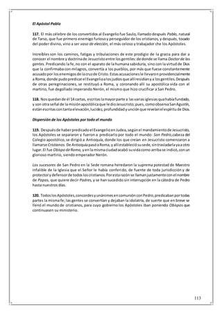113
El Apóstol Pablo
117. El más célebre de los convertidos al Evangeliofue Saulo, llamado después Pablo, natural
de Tarso, que fue primero enemigo furiosoy perseguidor de los cristianos, y después, tocado
del poder divino, vino a ser vaso de elección, el más celoso y trabajador che los Apóstoles.
Increíbles son los caminos, fatigas y tribulaciones de este prodigio de la gracia para dar a
conocer el nombre y doctrinade Jesucristoentre losgentiles:de donde se llama Doctorde las
gentes. Predicando la fe,no con el aparato de la humana sabiduría, sino con la virtud de Dios
que la confirmaba con milagros, convertía a los pueblos, por más que fuese constantemente
acusadopor losenemigosde lacruzde Cristo.Estasacusacionesle llevaronprovidencialmente
a Roma,donde pudopredicarel Evangelioalosjudíosque allíresidíanya losgentiles.Después
de otras peregrinaciones, se restituyó a Roma, y coronando allí su apostólica vida con el
martirio, fue degollado imperando Nerón, el mismo que hizo crucificar a San Pedro.
118. Nosquedande él 14 cartas, escritaslamayorparte a lasvariasiglesiasquahabíafundado,
y son otra señal de la misiónapostólicaque le dioJesucristo;pues,comoobservaSanAgustín,
estánescritascontantaelevación,lucidez,profundidadyunciónque revelanelespíritude Dios.
Dispersión de los Apóstoles por todo el mundo
119. Despuésde haberpredicadoel EvangelioenJudea,segúnel mandamientode Jesucristo,
los Apóstoles se separaron y fueron a predicarlo por todo el mundo: San Pedro,cabeza del
Colegio apostólico,se dirigió a Antioquía, donde los que creían en Jesucristo comenzaron a
llamarse Cristianos. De AntioquíapasóaRoma,yallíestableciósusede,sintrasladarlayaaotro
lugar.El fue Obispo deRoma, yenla mismaciudadacabó suvidacomo arribase indicó,conun
glorioso martirio, siendo emperador Nerón.
Los sucesores de San Pedro en la Sede romana heredaron la suprema potestad de Maestro
infalible de la Iglesia que el Señor le había conferido, de fuente de toda jurisdicción y de
protectorydefensorde todosloscristianos.Porestarazónse llamanjustamenteconel nombre
de Papas, que quiere decir Padres, y se han sucedido sin interrupción en la cátedra de Pedro
hasta nuestros días.
120. TodoslosApóstoles,concordesyunánimesencomuniónconPedro,predicabanportodas
partes la misma fe; las gentes se convertían y dejaban la idolatría, de suerte que en breve se
llenó el mundo de cristianos, para cuyo gobierno los Apóstoles iban poniendo Obispos que
continuasen su ministerio.
 