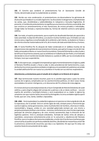 116
132. El Concilio que condenó el protestantismo fue el Sacrosanto Concilio de
Trento, denominado así por la ciudad donde se celebró.
133. Herido con esta condenación, el protestantismo vio desenvolverse los gérmenes de
disoluciónque llevabaensuviciadoorganismo:lasdiscusioneslodesgarraron,multiplicáronse
las sectas, que, dividiéndose y subdividiéndose, lo redujeron a menudos fragmentos. Al
presente,el nombrede protestantismonosignificayaunacreenciauniforme yextendida,sino
que encierra un amontonamiento, el más monstruoso, de errores privados e individuales,
recoge todas las herejías y representa todas las, formas de rebelión contra la santa Iglesia
católica.
134. Con todo, el espírituprotestante,que esespíritude desaforadalibertadyde oposicióna
toda autoridad, no dejó de difundirse, y se alzaron muchos hombres que,hinchados con una
ciencia vana y orgullosa o enseñoreados de la ambición y del interés, no dudaron en forjar o
dar alientoateorías trastornadorasde la fe,de la moral y de toda autoridad divina y humana.
135. El Sumo Pontífice Pío IX, después de haber condenado en el Syllabus muchas de las
proposicionesmáscapitalesde esostemerarioscristianos,paraaplicarlaseguralaraízdel mal,
había convocadoenRoma un nuevoConcilioecuménico.Comenzófelizmente suobrailustre y
benéficaenlasprimeras sesiones,que se celebraronenlaBasílicade SanPedro,enel Vaticano
(de donde le vinoel nombre de Concilio Vaticano I), cuando en 1870, por las vicisitudesde los
tiempos, tuvo que suspenderlas.
136. Es de esperarque,sosegadalatempestadque agitamomentáneamentealaIglesia,podrá
el Romano Pontífice anudar y llevar a cabo la obra providencial del Santo Concilio, y que,
deshechosloserroresqueahoracombatenalaIglesiayalasociedadcivil,podremosverpronto
la verdad católica brillar con nueva luz y alumbrar el mundo con sus eternos resplandores.
Advertencias y orientaciones para el estudio de la religión en la Historia de la Iglesia
137. Aquí termina este nuestro resumen, pues no es posible seguir paso a paso los varios
sucesos de la Iglesia, complicados con los acontecimientos políticos, sin decir cosas menos
acomodadas a la común inteligencia, y sin desviarnos del fin y blanco de estas páginas.
El cristianode buenavoluntadprovéase deunbuenCompendio deHistoria Eclesiástica de autor
católico, y para elegirlo válgase del consejo de su párroco o de un docto confesor. - Lea con
espíritu de sencillez y humildad cristiana, y verá resplandecer en su madre la Iglesia los
caracteres con que nuestro Señor Jesucristoha distinguido a la única verdadera Iglesia que El
fundó, que son: Una, Santa, Católica v Apostólica.
138. UNA.- Veráresplandecerlaunidad de laIglesiaenel ejerciciono interrumpidode lafe,de
la esperanza y de la caridad. Verá en veinte siglos de vida, siempre joven y floreciente que
cuenta la Iglesia, tantas generaciones,tanta muchedumbre de hombres, diversos en índole,
nacionalidad y lenguas, unidos en una sociedad gobernada siempre por una misma y
perpetuajerarquía,profesarunasmismas.creencias,confortarseconunasmismasesperanzas,
participar de comunes plegarias y de unos mismos sacramentos, bajo la dirección de los
legítimos pastores. Verá la jerarquía eclesiástica, formada de tantos miles de obispos y
sacerdotes, conservarse estrechamente unida en la comunión y obediencia del Romano
Pontífice,que eslacabeza divinamenteestablecida,yrecibirde él lasdivinasenseñanzaspara
comunicarlasal pueblocon perfectaunidad de doctrina.¿De dónde tan maravillosaunión?De
la presencia y asistencia de Jesucristo, que dijo a sus Apóstoles: He aquí que Yo estoy con
vosotros hasta la consumación de los siglos.
 
