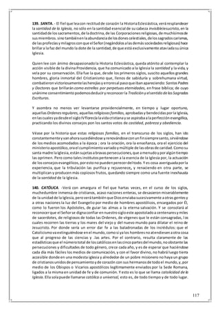 117
139. SANTA. - El fiel que leacon rectitudde corazón la HistoriaEclesiástica,veráresplandecer
la santidad de la Iglesia, no sólo en la santidad esencial de su cabeza invisibleJesucristo,en la
santidadde lossacramentos,de ladoctrina,de las Corporacionesreligiosas,de muchísimosde
susmiembros.sino tambiénenlaabundanciade losdonescelestiales,delossagradoscarismas,
de lasprofecíasymilagrosconque elSeñor(negándolosalasdemássociedadesreligiosas) hace
brillara la faz del mundo la dote de la santidad,de que está exclusivamente ataviadasuúnica
Iglesia.
Quien lee con ánimo desapasionadola Historia Eclesiástica, queda atónito al contemplar la
acción visible de la divina Providencia, que ha comunicado a la Iglesia la santidad y la vida, y
vela por su conservación. Ella fue la que, desde los primeros siglos, suscito aquellos grandes
hombres, gloria inmortal del Cristianismo que, llenos de sabiduría y sobrehumana virtud,
combatieronvictoriosamentelasherejíasyerroresal pasoqueibanapareciendo: SantosPadres
y Doctores que brillarán como estrellas por perpetuas eternidades, en frase bíblica; de cuyo
unánime consentimientopodemosdeduciryreconocerla Tradición y elsentido delasSagradas
Escrituras.
Y asombra no menos ver levantarse providencialmente, en tiempo y lugar oportuno,
aquellas Ordenesregulares, aquellas religiosasfamilias, aprobadasy bendecidasporla Iglesia,
enlascualesyadesdeel sigloIVflorecíalavidacristianayse aspirabaalaperfecciónevangélica,
practicando los divinos consejos pon los santos votos de castidad, pobreza y obediencia.
Véase por la historia que estas religiosas familias, en el transcurso de los siglos, han ido
constantementeyvanahorasucediéndose yrenovándoseconunfinsiempresanto,sirviéndose
de los medios acomodados a la época ; ora la oración, ora la enseñanza, ora el ejercicio del
ministerioapostólico,orael cumplimientovariadoymúltiple de lasobrasde caridad.Comosu
santa madre laIglesia,estánsujetasabravaspersecuciones,que amenudoyporalgúntiempo
las oprimen. Pero como tales institutospertenecen a la esencia de la Iglesia por, la actuación
de losconsejosevangélicos,porestono puedenperecerdel todo.Y es cosa averiguadaporla
experiencia, que la tribulación las purifica y rejuvenece„ y renaciendo en otra parte, se
multiplican y producen más copiosos frutos, quedando siempre como una fuente inexhausta
de la santidad de la Iglesia.
140. CATÓLICA. -Verá con amargura el fiel que hartas veces, en el curso de los siglos,
muchedumbre inmensa de cristianos, acaso naciones enteras, se desasieron miserablemente
de la unidadde la Iglesia,peroverátambiénque Diosenviabasucesivamente aotras gentesy
a otras naciones la luz del Evangelio por medio de hombres apostólicos, encargados por Él,
como lo fueron los Apóstoles, de guiar las almas a la eterna salvación. Y se consolará al
reconocerque el Señorse dignaconfiar ennuestrosigloeste apostoladoa centenaresymiles
de sacerdotes, de religiosos de todas las Ordenes, de vírgenes que le están consagradas, los
cuales recorren las tierras y los mares del viejo y del nuevo mundo para dilatar el reino de
Jesucristo. Por donde sería un error dar fe a las baladronadas de los incrédulos: que el
Catolicismovaextinguiéndose enel mundo,comosi yalos hombresnoatendiesenaotra cosa
que al progreso de las ciencias y .las artes. Por el contrario, resulta claramente de las
estadísticasque el númerototal de loscatólicosenlascincopartesdel mundo,noobstante las
persecuciones y dificultades de todo género, crece cada año, y es de esperar que haciéndose
cada día más fáciles los medios de comunicación, y con el favor divino, no habrá luego tierra
accesible donde en una modesta iglesia y alrededor de un pobre misionero no haya un grupo
de cristianosunidosde pensamientoyde corazón con sus hermanosde todoel mundo,y,por
medio de los Obispos o Vicarios apostólicos legítimamente enviados por la Sede Romana,
ligados a la misma en unidad de fe y de comunión. Y esto es lo que se llama catolicidad de la
Iglesia. Ella solapuede llamarse católica o universal, esto es, de todo tiempo y de todo lugar.
 