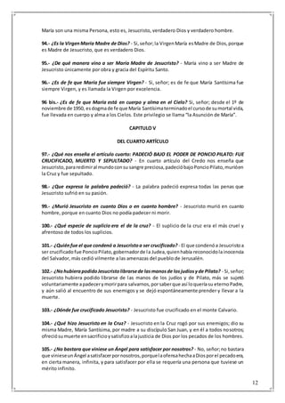 12
María son una misma Persona, esto es, Jesucristo, verdadero Dios y verdadero hombre.
94.- ¿Es la VirgenMaría Madre de Dios? - Si,señor;la VirgenMaría esMadre de Dios,porque
es Madre de Jesucristo, que es verdadero Dios.
95.- ¿De qué manera vino a ser María Madre de Jesucristo? - María vino a ser Madre de
Jesucristo únicamente por obra y gracia del Espíritu Santo.
96.- ¿Es de fe que María fue siempre Virgen? - Si, señor; es de fe que María Santísima fue
siempre Virgen, y es llamada la Virgen por excelencia.
96 bis.- ¿Es de fe que María está en cuerpo y alma en el Cielo? Si, señor; desde el 1º de
noviembre de 1950, esdogmade fe que María Santísimaterminadoel cursode sumortal vida,
fue llevada en cuerpo y alma a los Cielos. Este privilegio se llama “la Asunción de María”.
CAPITULO V
DEL CUARTO ARTÍCULO
97.- ¿Qué nos enseña el artículo cuarto: PADECIÓ BAJO EL PODER DE PONCIO PILATO: FUE
CRUCIFICADO, MUERTO Y SEPULTADO? - En cuarto artículo del Credo nos enseña que
Jesucristo,pararedimiral mundoconsu sangre preciosa,padecióbajoPoncioPilato,murióen
la Cruz y fue sepultado.
98.- ¿Que expresa la palabra padeció? - La palabra padeció expresa todas las penas que
Jesucristo sufrió en su pasión.
99.- ¿Murió Jesucristo en cuanto Dios o en cuanto hombre? - Jesucristo murió en cuanto
hombre, porque en cuanto Dios no podía padecer ni morir.
100.- ¿Qué especie de suplicio era el de la cruz? - El suplicio de la cruz era el más cruel y
afrentoso de todos los suplicios.
101.- ¿Quiénfue el que condenó a Jesucristoa ser crucificado? - El que condenóa Jesucristoa
ser crucificadofue PoncioPilato,gobernadorde la Judea,quienhabía reconocidolainocencia
del Salvador, más cedió vilmente a las amenazas del pueblo de Jerusalén.
102.- ¿NohubierapodidoJesucristolibrarsede lasmanosde losjudíosyde Pilato? - Si,señor;
Jesucristo hubiera podido librarse de las manos de los judíos y de Pilato, más se sujetó
voluntariamente apadecerymorirpara salvarnos,porsaberque así loqueríasu eternoPadre,
y aún salió al encuentro de sus enemigos y se dejó espontáneamente prender y llevar a la
muerte.
103.- ¿Dónde fue crucificado Jesucristo? - Jesucristo fue crucificado en el monte Calvario.
104.- ¿Qué hizo Jesucristo en la Cruz? - Jesucristo en la Cruz rogó por sus enemigos; dio su
misma Madre, María Santísima, por madre a su discípulo San Juan, y en él a todos nosotros;
ofreciósumuerte ensacrificioysatisfizoalajusticia de Dios por los pecados de los hombres.
105.- ¿No bastara que viniese un Ángel para satisfacer por nosotros? - No, señor;no bastara
que vinieseunÁngel asatisfacerpornosotros,porquelaofensahechaaDiosporel pecadoera,
en cierta manera, infinita, y para satisfacer por ella se requería una persona que tuviese un
mérito infinito.
 