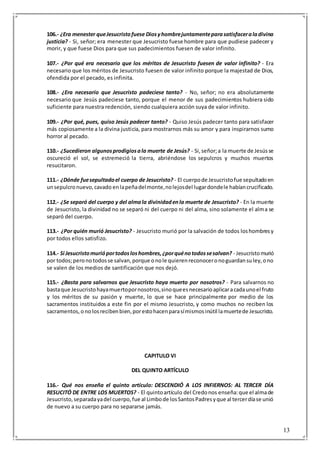 13
106.- ¿Era menester queJesucristofuese Diosyhombrejuntamenteparasatisfaceraladivina
justicia? - Si, señor; era menester que Jesucristo fuese hombre para que pudiese padecer y
morir, y que fuese Dios para que sus padecimientos fuesen de valor infinito.
107.- ¿Por qué era necesario que los méritos de Jesucristo fuesen de valor infinito? - Era
necesario que los méritos de Jesucristo fuesen de valor infinito porque la majestad de Dios,
ofendida por el pecado, es infinita.
108.- ¿Era necesario que Jesucristo padeciese tanto? - No, señor; no era absolutamente
necesario que Jesús padeciese tanto, porque el menor de sus padecimientos hubiera sido
suficiente para nuestra redención, siendo cualquiera acción suya de valor infinito.
109.- ¿Por qué, pues, quiso Jesús padecer tanto? - Quiso Jesús padecer tanto para satisfacer
más copiosamente a la divina justicia, para mostrarnos más su amor y para inspirarnos sumo
horror al pecado.
110.- ¿Sucedieron algunosprodigiosala muerte de Jesús? - Si,señor;a la muerte de Jesússe
oscureció el sol, se estremeció la tierra, abriéndose los sepulcros y muchos muertos
resucitaron.
111.- ¿Dónde fuesepultadoel cuerpo de Jesucristo? - El cuerpode Jesucristofue sepultadoen
unsepulcronuevo,cavado enlapeñadelmonte,nolejosdel lugardondele habíancrucificado.
112.- ¿Se separó del cuerpo y del almala divinidadenla muerte de Jesucristo? - En la muerte
de Jesucristo, la divinidad no se separó ni del cuerpo ni del alma, sino solamente el alma se
separó del cuerpo.
113.- ¿Por quién murió Jesucristo? - Jesucristo murió por la salvación de todos loshombresy
por todos ellos satisfizo.
114.- Si Jesucristomurióportodosloshombres,¿porquénotodossesalvan? - Jesucristomurió
por todos;peronotodosse salvan,porque onole quierenreconoceronoguardansuley,ono
se valen de los medios de santificación que nos dejó.
115.- ¿Basta para salvarnos que Jesucristo haya muerto por nosotros? - Para salvarnos no
bastaque Jesucristohayamuertopornosotros,sinoqueesnecesarioaplicaracadaunoel fruto
y los méritos de su pasión y muerte, lo que se hace principalmente por medio de los
sacramentos instituidos a este fin por el mismo Jesucristo, y como muchos no reciben los
sacramentos,o nolosrecibenbien,porestohacenparasímismosinútil lamuertede Jesucristo.
CAPITULO VI
DEL QUINTO ARTÍCULO
116.- Qué nos enseña el quinto artículo: DESCENDIÓ A LOS INFIERNOS: AL TERCER DÍA
RESUCITÓ DE ENTRE LOS MUERTOS? - El quintoartículo del Credonos enseña:que el almade
Jesucristo,separadayadel cuerpo,fue al Limbode losSantosPadresyque al tercerdíase unió
de nuevo a su cuerpo para no separarse jamás.
 