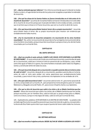 14
117.- ¿Quése entiendeaquí por Infierno? - Porinfiernoseentiende aquíel Limbode losSantos
Padres,esdecir,el lugardonde lasalmasde losjustoseranrecogidasyesperabanlaredención
de Jesucristo.
118.- ¿Por qué las almas de los Santos Padres no fueron introducidas en el cielo antes de la
muerte de Jesucristo? - Las almasde losSantosPadresnofueronintroducidasenel cieloantes
de la muerte de Jesucristo porque por el pecado de Adán el cielo estaba cerrado, y convenía
que el primero que entrase en él fuese Jesucristo, que con su muerte lo abrió de nuevo.
119.- ¿Por qué Jesucristo quisodilatar hastael tercer día su propiaresurrección? - Jesucristo
quiso dilatar hasta el tercer día su propia resurrección para mostrar con evidencia que
verdaderamente había muerto.
120.- ¿Fue la resurrección de Jesucristo semejante a la resurrección de los otros hombres
resucitados? - No,señor;laresurrecciónde Jesucristonofue semejantealaresurrecciónde los
otroshombresresucitados,porque Jesucristoresucitóporsupropiavirtud,ylos demásfueron
resucitados por la virtud de Dios.
CAPITULO VII
DEL SEXTO ARTICULO
121.- ¿Qué nos enseña el sexto artículo: SUBIÓ A LOS CIELOS: ESTÁ SENTADO A LA DIESTRA
DE DIOSPADRE? - El sextoartículodel Credonosenseñaque Jesucristo,cuarentadíasdespués
de su resurrección, subió por sí mismo al cielo en presencia de sus discípulos, y que, siendo
como Dios igual al Padre en la gloria, fue como hombre ensalzado sobre todos los Ángeles y
Santos y constituido Señor de todas las cosas.
122.- ¿Porqué Jesucristodespués de suresurrección se quedócuarenta díasen latierra antes
de subir al cielo? - Jesucristo, después de su resurrección,quedóse cuarenta días en la tierra,
antes de subir al cielo, para probar con varias apariciones que verdaderamente había
resucitado, y para instruir más y más y conformar a los Apóstoles en las verdades de la fe.
123.- ¿Por qué subióJesucristoal cielo? - Jesucristosubióal cielo:1º.,para tomar posesiónde
su reino,conquistadoconsumuerte;2º., para prepararnostronosde gloriay para ser nuestro
Medianero y Abogado cerca del Padre; 3º., para enviar el Espíritu Santo a sus Apóstoles.
124.- ¿Por qué se dice de Jesucristo que subió a los cielos y de su Madre Santísima que fue
asunta? - Dícese de Jesucristo que subió a los cielos y de su Madre Santísima que fue asunta,
porque Jesucristo, por ser Hombre-Dios, subió al cielo por su propia virtud, pero su Madre,
como era criatura, aunque la más digna de todas, subió al cielo por la virtud de Dios.
125.- Explicadmelas palabras:ESTÁ SENTADO A LA DIESTRA DE DIOSPADRE. - La palabra está
sentadosignificalaeternaypacífica posesiónque Jesucristotienede sugloria,ylaexpresióna
la diestrade Dios Padre quiere decir que ocupa el puesto de honor sobre todas las criaturas.
CAPITULO VIII
DEL SÉPTIMO ARTÍCULO
126.- ¿Qué nosenseña el séptimoartículo:DESDE ALLÍ HA DE VENIR A JUZGARA LOS VIVOSY
 