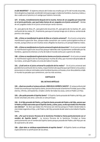 15
A LOS MUERTOS? - El séptimo artículo del Credo nos enseña que al fin del mundo Jesucristo,
llenode gloriaymajestad,vendrádel cieloparajuzgara todosloshombres,buenosymalos,y
dar a cada uno el premio o el castigo que hubiere merecido.
127.- Si todos, inmediatamente después de la muerte, hemos de ser juzgados por Jesucristo
en el juicio particular, ¿por qué todos hemos de ser juzgados en el juicio universal? - Hemos
de ser juzgados todos en el juicio universal por varias razones:
1ª., para gloria de Dios; 2ª., para gloria de Jesucristo; 3ª., para gloria de los Santos; 4ª., para
confusiónde los malos;5ª., finalmente,paraque el cuerpo tenga con el almasu sentenciade
premio o de castigo.
128.- ¿Cómo se manifestará la gloria de Dios en el juicio universal? - En el juicio universal se
manifestará la gloria de Dios, porque todos conocerán con cuanta justicia gobierna Dios el
mundo,aunque ahora se ven muchas veces afligidos los buenos y en prosperidad los malos.
129.- ¿Cómosemanifestaráenel juiciouniversal lagloriadeJesucristo? - Enel juiciouniversal
se manifestará la gloria de Jesucristo porque habiendo sido injustamente condenado por los
hombres, aparecerá entonces a la faz de todo el mundo como juez supremo de todos.
130.- ¿Cómose manifestarála gloriadelosSantosenel juiciouniversal? - Enel juiciouniversal
se manifestará la gloria de los Santosporque muchos de ellos, que murierondespreciados de
los malos, serán glorificados a la vista de todo el mundo.
131.- ¿Cuál será en el juicio universal la confusión de los malos? - En el juicio universal será
grandísimala confusiónde losmalos,mayormentelade aquellosque oprimieronalosjustoso
procuraronenvidaserestimadoscomohombresbuenosyvirtuosos,al verdescubiertosatodo
el mundo los pecados que cometieron, aún los más secretos.
CAPITULO IX
DEL OCTAVO ARTÍCULO
132.- ¿Quénosenseña el octavoartículo:CREOEN EL ESPÍRITU SANTO? - El octavoartículodel
Credonosenseñaque hayEspírituSanto,terceraPersonade laSantísimaTrinidad,que esDios
eterno, infinito, omnipotente, Criador y Señor de todas las cosas, como el Padre y el Hijo.
133.- ¿De quiénprocede el EspírituSanto? - El Espíritu Santoprocede del Padre y del Hijo,por
vía de voluntad y de amor, como de un solo principio.
134.- Si el Hijo procede del Padre, y el EspírituSanto procede del Padre y del Hijo, parece que
lePadre yel Hijoseanantesqueel Espíritu Santo,¿cómo,pues,sedicequetodastresPersonas
son eternas? - Se dice que todas tres Personas son eternas porque el Padre desde todas la
eternidad engendra al Hijo, y del Padre y del Hijo procede desde toda la eternidad el Espíritu
Santo.
135.- ¿Por qué la tercera Persona de la Santísima Trinidad se llama particularmente con el
nombre de Espíritu Santo? - La tercera Persona de la Santísima Trinidad se llama
particularmente con el nombre de Espíritu Santo porque procede del Padre y del Hijo por vía
de aspiración y de amor.
136.- ¿Qué obra se atribuye especialmente al espíritu Santo? - Al Espíritu Santo se atribuye
especialmente la santificación de las almas.
 