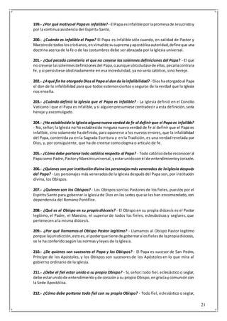 21
199.- ¿Por qué motivoel Papaes infalible? - El Papa esinfalible porlapromesade Jesucristoy
por la continua asistencia del Espíritu Santo.
200.- ¿Cuándo es infalible el Papa? El Papa es infalible sólo cuando, en calidad de Pastor y
Maestrode todosloscristianos,envirtudde susupremayapostólicaautoridad,defineque una
doctrina acerca de la fe o de las costumbres debe ser abrazada por la Iglesia universal.
201.- ¿Qué pecado cometería el que no creyese las solemnes definiciones del Papa? - El que
no creyese lassolemnesdefinicionesdel Papa,oaunque sólodudasede ellas,pecaríacontrala
fe, y si persistiese obstinadamente en esa incredulidad, ya no sería católico, sino hereje.
202.- ¿Aqué finha otorgadoDiosal Papael donde lainfalibilidad? - Dioshaotorgadoal Papa
el don de la infalibilidad para que todos estemosciertos y seguros de la verdad que la Iglesia
nos enseña.
203.- ¿Cuándo definió la Iglesia que el Papa es infalible? - La Iglesia definió en el Concilio
Vaticano I que el Papa es infalible, y si alguienpresumiese contradecir a esta definición,sería
hereje y excomulgado.
204.- ¿Ha establecidola Iglesiaalgunanuevaverdad de fe al definirque el Papaes infalible?
- No, señor; la Iglesia no ha establecido ninguna nueva verdad de fe al definir que el Papa es
infalible, sino solamente ha definido, para oponerse a los nuevos errores, que la infalibilidad
del Papa, contenida ya en la Sagrada Escritura y en la Tradición, es una verdad revelada por
Dios, y, por consiguiente, que ha de creerse como dogma o artículo de fe.
205.- ¿Cómodebe portarse todo católicorespecto al Papa? - Todo católicodebe reconoceral
Papacomo Padre,PastoryMaestrouniversal,yestarunidoconél de entendimientoycorazón.
206.- ¿Quienes son por institucióndivinalospersonajesmás venerados de laIglesia después
del Papa? - Los personajes más veneradosde la Iglesia después del Papa son, por institución
divina, los Obispos.
207.- ¿Quienes son los Obispos? - Los Obispos son los Pastores de los fieles, puestos por el
Espíritu Santo para gobernar la Iglesia de Dios en las sedes que se leshan encomendado,con
dependencia del Romano Pontífice.
208.- ¿Qué es el Obispo en su propia diócesis? - El Obispo en su propia diócesis es el Pastor
legítimo, el Padre, el Maestro, el superior de todos los fieles, eclesiásticos y seglares, que
pertenecen a la misma diócesis.
209.- ¿Por qué llamamos al Obispo Pastor legítimo? - Llamamos al Obispo Pastor legítimo
porque lajurisdicción,estoes,el poderque tiene de gobernaralosfielesde lapropiadiócesis,
se le ha conferido según las normas y leyes de la Iglesia.
210.- ¿De quienes son sucesores el Papa y los Obispos? - El Papa es sucesor de San Pedro,
Príncipe de los Apóstoles, y los Obispos son sucesores de los Apóstoles en lo que mira al
gobierno ordinario de la Iglesia.
211.- ¿Debe el fiel estar unido a su propio Obispo? - Sí, señor; todo fiel, eclesiástico o seglar,
debe estarunidode entendimientoyde corazóna su propioObispo,engraciaycomunióncon
la Sede Apostólica.
212.- ¿Cómo debe portarse todo fiel con su propio Obispo? - Todo fiel, eclesiástico o seglar,
 