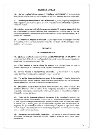24
DEL DÉCIMO ARTÍCULO
236.- ¿Qué nos enseña el décimo artículo:EL PERDÓN DE LOS PECADOS? - El décimoartículo
del Credonosenseñaque Jesucristohadejadoa su Iglesia el poder de perdonar los pecados.
237.- ¿Puede la Iglesiaperdonar toda clase de pecados? - Si,señor;la Iglesiapuede perdonar
todoslospecados,pormuchosy gravesque sean,porque Jesucristole hadadoplenapotestad
para atar y desatar.
238.- ¿Quiénes sonlos que en laIglesiaejercen esta potestadde perdonarlos pecados? - Los
que enlaIglesiaejercenlapotestadde perdonarlospecadosson,enprimerlugar,el Papa,que
esel únicoque posee laplenitudde estapotestad;luegolosObisposy,condependenciade los
Obispos, los sacerdotes.
239.- ¿Cómo perdona la Iglesia los pecados? - La Iglesia perdona los pecados por los méritos
de Jesucristo, confiriendo los sacramentos instituidos por El con este fin, principalmente el
Bautismo y la Penitencia.
CAPITULO XII
DEL UNDÉCIMO ARTÍCULO
240.- ¿Qué nos enseña el undécimo artículo: LA RESURRECCIÓN DE LOS MUERTOS? - El
undécimoartículodel Credonosenseñaque todosloshombresresucitarán,volviendoatomar
cada alma el cuerpo que tuvo en esta vida.
241.- ¿Cómo sucederá la resurrección de los muertos? - La resurrección de los muertos
sucederá por la virtud de Dios omnipotente, a quien nada es imposible.
242.- ¿Cuándo acaecerá la resurrección de los muertos? - La resurrección de los muertos
acaecerá al fin del mundo, y entonces seguirá el juicio universal.
243.- ¿Por qué ha dispuesto Dios la resurrección de los cuerpos? - Dios ha dispuesto la
resurrección de los cuerpos para que, habiendo el alma obrado el bien o el mal junto con el
cuerpo, sea también junto con el cuerpo premiada o castigada.
244.- ¿Resucitarán todos los hombres de la misma manera? - No, señor; sino que habrá
grandísima diferencia entre los cuerpos de los escogidos y los cuerpos de los condenados,
porque sólo los cuerpos de los escogidos tendrán, a semejanza de Jesucristo resucitado, las
dotes de los cuerpos gloriosos.
245.- ¿Cuáles son las dotes que adornarán los cuerpos de los escogidos? - Las dotes que
adornaránloscuerposgloriososde losescogidosson:1ª.,la impasibilidad,porlaque nopodrán
ya estar sujetos a males y dolores de ningúngénero, ni a la necesidad de comer,descansar o
de otra cosa; 2ª., la claridad,con la que brillaráncomoel sol y como otras tantas estrellas;3ª.,
la agilidad,con que podrán trasladarse en un momentoy sin fatiga de un lugar a otro, y de la
tierra al cielo;4ª., la sutileza, con que sin obstáculoalgunopodrán penetrarcualquiercuerpo,
como lo hizo Jesucristo resucitado.
246.- ¿Cómo serán los cuerpos de los condenados? - Los cuerpos de los condenados estarán
privados de las dotes de los cuerpos gloriosos y llevarán la horrible marca de su eterna
condenación.
 