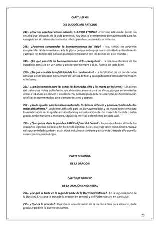 25
CAPÍTULO XIII
DEL DUODÉCIMO ARTÍCULO
247.- ¿Quénos enseñael últimoartículo:YLA VIDA ETERNA? - El últimoartículodel Credonos
enseña que, después de la vida presente, hay otra, o eternamente bienaventurada para los
escogido en el cielo o eternamente infeliz para los condenados al infierno.
248.- ¿Podemos comprender la bienaventuranza del cielo? - No, señor; no podemos
comprenderlabienaventuranzade lagloria,porquesobrepujanuestrolimitadoentendimiento
y porque los bienes del cielo no pueden compararse con los bienes de este mundo.
249.- ¿En que consiste la bienaventuranza delos escogidos? - La bienaventuranza de los
escogidos consiste en ver, amar y poseer por siempre a Dios, fuente de todo bien.
250.- ¿En qué consiste la infelicidad de los condenados? - La infelicidad de los condenados
consiste enserprivadosporsiempre de lavistade Diosy castigadosconeternostormentosen
el infierno.
251.- ¿Sonúnicamenteparalasalmaslosbienesdel cieloy losmalesdel infierno? - Losbienes
del cielo y los males del infierno son ahora únicamente para las almas, porque solamente las
almasestáahoraenel cielooenel infierno;perodespuésde laresurrección,loshombresserán
o felices o atormentados para siempre en alma y cuerpo.
252.- ¿Serán igualespara los bienaventuradoslos bienes del cielo y para los condenadoslos
malesdel infierno? - Losbienesdel cieloparalosbienaventuradosylosmalesde infiernopara
loscondenadosseránigualesenlasustanciayenladuracióneterna;másen lamedidaoenlos
grados serán mayores o menores, según los méritos o deméritos de cada cual.
253.- ¿Que quiere decir la palabra AMÉN al final del Credo? - La palabra Amén al fin de las
oracionessignifica:Asísea;al findel Credosignifica:Asíes,que vale tantocomodecir:Creoque
esla puraverdadcuantoen estosdoce artículosse contiene yestoymásciertode elloquesi lo
viese con mis propios ojos.
PARTE SEGUNDA
DE LA ORACIÓN
CAPÍTULO PRIMERO
DE LA ORACIÓN EN GENERAL
254.- ¿De qué se trata en la segundaparte de la Doctrina Cristiana? - En la segundaparte de
la Doctrina Cristiana se trata de la oración en general y del Padrenuestro en particular.
255.- ¿Qué es la oración? - Oración es una elevación de la mente a Dios para adorarle, darle
gracias y pedirle lo que necesitamos.
 