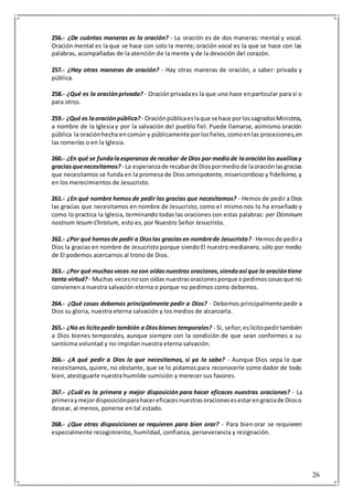 26
256.- ¿De cuántas maneras es la oración? - La oración es de dos maneras: mental y vocal.
Oración mental es la que se hace con solo la mente; oración vocal es la que se hace con las
palabras, acompañadas de la atención de la mente y de la devoción del corazón.
257.- ¿Hay otras maneras de oración? - Hay otras maneras de oración, a saber: privada y
pública.
258.- ¿Qué es la oraciónprivada? - Oraciónprivadaes la que uno hace enparticular para sí o
para otros.
259.- ¿Qué es laoraciónpública? - Oraciónpúblicaeslaque sehace porlossagradosMinistros,
a nombre de la Iglesia y por la salvación del pueblo fiel. Puede llamarse, asimismo oración
pública la oraciónhecha encomún y públicamente porlosfieles,comoenlas procesiones,en
las romerías o en la Iglesia.
260.- ¿En qué se fundalaesperanza de recabar de Dios por mediode laoraciónlos auxiliosy
graciasquenecesitamos? - La esperanzade recabarde Diospormediode laoraciónlasgracias
que necesitamos se funda en la promesa de Dios omnipotente, misericordioso y fidelísimo, y
en los merecimientos de Jesucristo.
261.- ¿En qué nombre hemos de pedir las gracias que necesitamos? - Hemos de pedir a Dios
las gracias que necesitamos en nombre de Jesucristo, como el mismo nos lo ha enseñado y
como lo practica la Iglesia, terminando todas las oraciones con estas palabras: per Dóminum
nostrum Iesum Christum, esto es, por Nuestro Señor Jesucristo.
262.- ¿Por qué hemosde pedir a Dioslas graciasen nombrede Jesucristo?- Hemosde pedira
Dios la gracias en nombre de Jesucristo porque siendo El nuestro medianero, sólo por medio
de El podemos acercarnos al trono de Dios.
263.- ¿Por qué muchasveces noson oídasnuestras oraciones,siendoasí que la oracióntiene
tanta virtud?- Muchas vecesnoson oídas nuestrasoracionesporque opedimoscosasque no
convienen a nuestra salvación eterna o porque no pedimos como debemos.
264.- ¿Qué cosas debemos principalmente pedir a Dios? - Debemos principalmente pedir a
Dios su gloria, nuestra eterna salvación y los medios de alcanzarla.
265.- ¿No es lícitopedir también a Diosbienes temporales? - Si, señor;eslícitopedirtambién
a Dios bienes temporales, aunque siempre con la condición de que sean conformes a su
santísima voluntad y no impidan nuestra eterna salvación.
266.- ¿A qué pedir a Dios lo que necesitamos, si ya lo sabe? - Aunque Dios sepa lo que
necesitamos, quiere, no obstante, que se lo pidamos para reconocerle como dador de todo
bien, atestiguarle nuestra humilde sumisión y merecer sus favores.
267.- ¿Cuál es la primera y mejor disposición para hacer eficaces nuestras oraciones? - La
primeraymejordisposiciónparahacereficacesnuestrasoracionesesestarengraciade Dioso
desear, al menos, ponerse en tal estado.
268.- ¿Que otras disposiciones se requieren para bien orar? - Para bien orar se requieren
especialmente recogimiento, humildad, confianza, perseverancia y resignación.
 