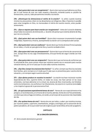 27
269.- ¿Qué quiere decir orar con recogimiento? - Quiere decirpensarque hablamosconDios,
por lo cual hemos de orar con todo respeto y devoción, evitando cuanto es posible las
distracciones, esto es, todo pensamiento extraño a la oración.
270.- ¿Disminuyen las distracciones el mérito de la oración? - Si, señor; cuando nosotros
mismos las procuramos o bien no las desechamos con diligencia. Mas si hacemos lo posible
para estar recogidos en Dios, no menoscaban el mérito de nuestra oración, antes pueden
acrecentarlo.
271.- ¿Que se requiere para hacer oración con recogimiento? - Antes de la oración debemos
alejar todas las ocasiones de distracción, y durante ella pensar que estamos delante de Dios,
que nos ve y escucha.
272.- ¿Qué quiere decir orar con humildad? - Quiere decir reconocer sinceramente la propia
indignidad, impotencia y miseria, acompañando la oración con la compostura del cuerpo.
273.- ¿Qué quieredecir orarcon confianza? - Quiere decirque hemosde tenerfirmeesperanza
de ser oídos, si ha de ser para gloria de Dios y nuestro verdadero bien.
274.- ¿Que quiere decir orar con perseverancia?- Quiere decirque nohemosde cansarnosde
orar, aunque Dios no nos oiga inmediatamente, sino que hemos de seguir orando con más
fervor.
275.- ¿Que quiere decir orar con resignación? - Quiere decirque noshemosde conformarcon
la voluntad de Dios, pues conoce mejor que nosotros cuanto nos es necesario para nuestra
salvación eterna, aun en el caso que no sean oídas nuestras oraciones.
276.- ¿Oye Dios siempre lasoracionesbien hechas? - Sí, señor;siempre oye Dioslasoraciones
bien hechas, pero siempre en el modo que El sabe que es provechoso para nuestra eterna
salvación, y no siempre según nuestra voluntad.
277.- ¿Que efectos produce en nosotros la oración? - La oración nos hace reconocer nuestra
dependencia de Dios, supremo Señor, en todas las cosas; nos hace pensar en las cosas
celestiales, nos hace adelantar en la virtud, nos alcanza de Dios misericordia, nos fortalece
contra las tentaciones,nosconfortaen las tribulaciones,nossocorre en nuestrasnecesidades
y nos impetra la gracia de la perseverancia final.
278.- ¿En qué ocasionesespecialmentehemos de orar? - Hemosde orar especialmente enlos
peligros,enlastentaciones,eneltrance de lamuerte;además,hemosde orarfrecuentemente,
y esbienque estose hagaalamañana,ala tarde y al principiode lasaccionesmásimportantes
del día.
279.- ¿Por quiéneshemos de orar? - Hemos de orar por todos, a saber: por nosotrosmismos,
por nuestros padres, superiores, bienhechores, amigos y enemigos; por la conversión de los
pobrespecadores,de losque estánfuerade laIglesiaypor lasbenditas almas del purgatorio.
CAPITULO II
DE LA ORACIÓN DOMINICAL
1ª.- De la oración dominical en general
 