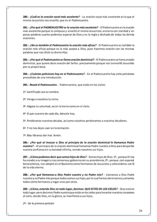 28
280.- ¿Cuál es la oración vocal más excelente? - La oración vocal más excelente es la que el
mismo Jesucristo nos enseñó, que es el Padrenuestro.
281.- ¿Porqué el PADRENUESTRO es la oraciónmásexcelente? - El Padrenuestroeslaoración
más excelente porque la compuso y enseñó el mismo Jesucristo; encierra con claridad y en
pocas palabras cuanto podemos esperar de Dios y es la regla y dechado de todas las demás
oraciones.
282.- ¿No es también el Padrenuestro la oración más eficaz? - El Padrenuestro es también la
oración más eficaz porque es la más acepta a Dios, pues hacemos oración con las mismas
palabras que nos dictó su divino Hijo.
283.- ¿Porqué el Padrenuestrose llamaoracióndominical? - El Padrenuestrose llamaoración
dominical, que quiere decir oración del Señor, precisamente porque nos la enseñó Jesucristo
por su propia boca.
284.- ¿Cuántas peticiones hay en el Padrenuestro? - En el Padrenuestro hay siete peticiones
precedidas de una introducción.
285.- Rezad el Padrenuestro. - Padrenuestro, que estás en los cielos:
1ª. Santificado sea tu nombre.
2ª. Venga a nosotros tu reino.
3ª. Hágase tu voluntad, así en la tierra como en el cielo.
4ª. El pan nuestro de cada día, dánosle hoy.
5ª. Perdónanos nuestras deudas, así como nosotros perdonamos a nuestros deudores.
6ª. Y no nos dejes caer en la tentación.
7ª. Mas líbranos del mal. Amén.
286.- ¿Por qué al invocar a Dios al principio de la oración dominical le llamamos Padre
nuestro? - Al principio de la oración dominical llamamos Padre nuestro a Dios para despertar
nuestra confianza en su bondad infinita, siendo nosotros sus hijos.
287.- ¿Cómopodemosdecir quesomoshijosde Dios? - Somoshijosde Dios:1º., porque El nos
ha creado a su imageny nosconservay gobiernacon su providencia;2º.,porque,con especial
benevolencia, nos adoptó en el Bautismocomo hermanos de Jesucristo y coherederos con El
de la vida eterna.
288.- ¿Por qué llamamos a Dios Padre nuestro y no Padre mío? - Llamamos a Dios Padre
nuestroynoPadre míoporque todossomossushijos,porlocual hemosdemirarnosyamarnos
todos como hermanos y rogar unos por otros.
289.- ¿Cómo,estando Dios en todo lugar,decimos: QUE ESTÁS EN LOS CIELOS? - Diosestá en
todolugar;perodecimos Padrenuestroqueestásen loscielos paralevantarnuestroscorazones
al cielo, donde Dios, en la gloria, se manifiesta a sus hijos.
2º.- De la primera petición
 