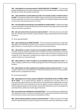 29
290.- ¿Qué pedimos en la primera petición: SANTIFICADO SEA TU NOMBRE? - En la primera
petición Santificadosea tunombre, pedimosque Diosseaconocido,amado,honradoyservido
de todo el mundo y de nosotros en particular.
291.- ¿Qué entendemos cuando pedimosque Dios sea conocido,amado y servido de todo el
mundo? - Entendemos pedir que los infieles vengan al conocimiento del verdadero Dios,los
herejes reconozcan sus errores, loscismáticos vuelven a la unidad de la Iglesia,los pecadores
se conviertan y los justos perseveren en el bien.
292.- ¿Porqué pedimosantetodoque seasantificadoel nombredeDios? - Pedimosante todo
que seasantificadoel nombrede Diosporquehemosde desearmáslagloriade Diosque todos
nuestros intereses y provechos.
293.- ¿De qué manera hemos de procurar la gloria de Dios? - Hemosde procurar la gloriade
Dios con oracionesy buenejemplo,yenderezandoa El todosnuestrospensamientos,afectos
y acciones.
3ª.- De la segunda petición
294.- ¿Qué entendemos por REINO DE DIOS? - Por reino de Dios entendemos un triple reino
espiritual:el reinode Diosennosotros,que es la gracia; el reinode Dios enla tierra,que esla
Iglesia Católica, y el reino de Dios en el cielo, que es la bienaventuranza.
295.- ¿Qué pedimos en orden a la gracia con las palabras VENGA A NOSOTROS TU REINO? -
En ordena la gracia,pedimosque Diosreine ennosotrosconsu gracia santificante,porlacual
se complace de morar ennosotroscomoreyensu corte,yque nos conserve unidosasícon las
virtudes de la Fe, Esperanza y Caridad, por las cuales reina en nuestro entendimiento, en
nuestro corazón y en nuestra voluntad.
296.- ¿Qué pedimos en orden a la Iglesia con las palabras venga a nosotros tu reino? - En
ordena la Iglesia,pedimosque se dilate ypropague portodoel mundoparala salvaciónde los
hombres.
297.- ¿Qué pedimosenordenalagloriaconlaspalabrasvengaanosotrostureino? - Enorden
a la gloria,pedimosserundía admitidosenlabienaventuranza,paraque hemossidocreados,
donde seremos cumplidamente felices.
4º.- De la tercera petición
298.- ¿Qué pedimosen la tercera petición:HÁGASE TU VOLUNTAD, ASÍ EN LA TIERRA COMO
EN EL CIELO? - En la tercera petición: Hágase tu voluntad, así en la tierra como en el
cielo, pedimoslagraciade hacerentodaslascosaslavoluntadde Dios,obedeciendosussantos
mandamientos con la misma presteza con que los ángeles y santos le obedecen en el cielo.
Pedimosademáslagracia de correspondera lasdivinasinspiracionesyde vivirresignadosala
voluntad de Dios cuando nos enviare alguna tribulación.
299.- ¿Es necesario que cumplamoslavoluntadde Dios? - Es tan necesarioque cumplamosla
voluntadde Dioscomo lo es alcanzarla salvacióneterna,puesJesucristodijo que sóloentrará
en el reino de los cielos el que hiciere la voluntad de su Padre.
300.- ¿De qué manera podemos conocer la voluntadde Dios? - Podemosconocerla voluntad
de Dios especialmente por medio de la Iglesia y de nuestros superiores espirituales, puestos
 