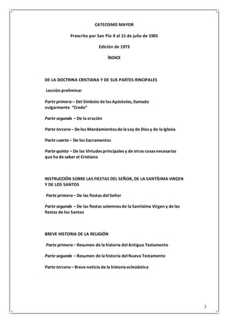 3
CATECISMO MAYOR
Prescrito por San Pío X el 15 de julio de 1905
Edición de 1973
ÍNDICE
DE LA DOCTRINA CRISTIANA Y DE SUS PARTES RINCIPALES
Lección preliminar
Parte primera – Del Símbolo de los Apóstoles, llamado
vulgarmente “Credo”
Parte segunda – De la oración
Parte tercera – De los Mandamientos de la Ley de Dios y de la Iglesia
Parte cuarta – De los Sacramentos
Parte quinta – De las Virtudes principales y de otras cosas necesarias
que ha de saber el Cristiano
INSTRUCCIÓN SOBRE LAS FIESTAS DEL SEÑOR, DE LA SANTÍSIMA VIRGEN
Y DE LOS SANTOS
Parte primera – De las fiestas del Señor
Parte segunda – De las fiestas solemnes de la Santísima Virgen y de las
fiestas de los Santos
BREVE HISTORIA DE LA RELIGIÓN
Parte primera – Resumen de la historia del Antiguo Testamento
Parte segunda – Resumen de la historia del Nuevo Testamento
Parte tercera – Breve noticia de la historia eclesiástica
 