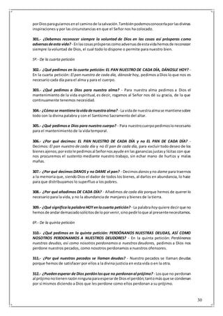 30
porDiosparaguiarnosenel caminode lasalvación.Tambiénpodemosconocerlaporlasdivinas
inspiraciones y por las circunstancias en que el Señor nos ha colocado.
301.- ¿Debemos reconocer siempre la voluntad de Dios en las cosas así prósperas como
adversasdeesta vida? - Enlascosasprósperascomoadversasdeestavidahemosde reconocer
siempre la voluntad de Dios, el cual todo lo dispone o permite para nuestro bien.
5º.- De la cuarta petición
302.- ¿Qué pedimos en la cuarta petición: EL PAN NUESTRO DE CADA DÍA, DÁNOSLE HOY? -
En la cuarta petición: El pan nuestro de cada día, dánosle hoy, pedimos a Dios lo que nos es
necesario cada día para el alma y para el cuerpo.
303.- ¿Qué pedimos a Dios para nuestra alma? - Para nuestra alma pedimos a Dios el
mantenimiento de la vida espiritual, es decir, rogamos al Señor nos dé su gracia, de la que
continuamente tenemos necesidad.
304.- ¿Cómose mantienelavidadenuestraalma? - La vidade nuestraalmase mantienesobre
todo con la divina palabra y con el Santísimo Sacramento del altar.
305.- ¿Qué pedimosa Dios para nuestro cuerpo? - Para nuestrocuerpopedimoslonecesario
para el mantenimiento de la vida temporal.
306.- ¿Por qué decimos: EL PAN NUESTRO DE CADA DÍA y no EL PAN DE CADA DÍA? -
Decimos: El pan nuestro de cada día y no El pan de cada día, para excluir todo deseo de los
bienesajenos;porestole pedimosal Señornosayude en las gananciasjustasy lícitas con que
nos procuremos el sustento mediante nuestro trabajo, sin echar mano de hurtos y malas
mañas.
307.- ¿Por qué decimosDANOS y no DAME el pan? - Decimosdanos yno dame para traernos
a la memoria que, siendo Dios el dador de todos los bienes, al darlos en abundancia, lo hace
para que distribuyamos lo superfluo a los pobres.
308.- ¿Por qué añadimos DE CADA DÍA? - Añadimos de cada día porque hemos de querer lo
necesario para la vida, y no la abundancia de manjares y bienes de la tierra.
309.- ¿Qué significalapalabraHOYenlacuarta petición? - La palabrahoy quiere decirque no
hemosde andardemasiadosolícitosde loporvenir,sinopedirloque al presentenecesitamos.
6º.- De la quinta petición
310.- ¿Qué pedimos en la quinta petición: PERDÓNANOS NUESTRAS DEUDAS, ASÍ COMO
NOSOTROS PERDONAMOS A NUESTROS DEUDORES? - En la quinta petición: Perdónanos
nuestras deudas, así como nosotros perdonamos a nuestros deudores, pedimos a Dios nos
perdone nuestros pecados, como nosotros perdonamos a nuestros ofensores.
311.- ¿Por qué nuestros pecados se llaman deudas? - Nuestro pecados se llaman deudas
porque hemos de satisfacer por ellos a la divina justicia en esta vida o en la otra.
312.- ¿Puedenesperar de Dios perdónlosque no perdonanal prójimo? - Losque no perdonan
al prójimonotienenrazónningunaparaesperarde Diosel perdón;tantomásque se condenan
por sí mismos diciendo a Dios que les perdone como ellos perdonan a su prójimo.
 