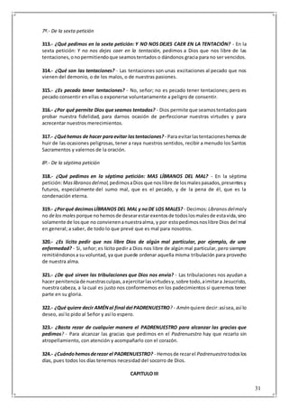 31
7º.- De la sexta petición
313.- ¿Qué pedimos en la sexta petición: Y NO NOS DEJES CAER EN LA TENTACIÓN? - En la
sexta petición: Y no nos dejes caer en la tentación, pedimos a Dios que nos libre de las
tentaciones,onopermitiendoque seamostentados o dándonos gracia para no ser vencidos.
314.- ¿Qué son las tentaciones? - Las tentaciones son unas excitaciones al pecado que nos
vienen del demonio, o de los malos, o de nuestras pasiones.
315.- ¿Es pecado tener tentaciones? - No, señor; no es pecado tener tentaciones; pero es
pecado consentir en ellas o exponerse voluntariamente a peligro de consentir.
316.- ¿Por qué permite Dios que seamos tentados? - Dios permite que seamostentadospara
probar nuestra fidelidad, para darnos ocasión de perfeccionar nuestras virtudes y para
acrecentar nuestros merecimientos.
317.- ¿Quéhemos de hacer paraevitar lastentaciones? - Para evitarlastentacioneshemosde
huir de las ocasiones peligrosas, tener a raya nuestros sentidos, recibir a menudo los Santos
Sacramentos y valernos de la oración.
8º.- De la séptima petición
318.- ¿Qué pedimos en la séptima petición: MAS LÍBRANOS DEL MAL? - En la séptima
petición:Maslíbranos delmal, pedimosaDios que noslibre de losmalespasados,presentesy
futuros, especialmente del sumo mal, que es el pecado, y de la pena de él, que es la
condenación eterna.
319.- ¿Porqué decimosLÍBRANOS DEL MAL y noDE LOS MALES? - Decimos:Líbranos delmaly
no delos males porque nohemosde desearestarexentosde todoslosmalesde estavida,sino
solamente de losque no convienenanuestraalma, y por estopedimosnoslibre Dios del mal
en general; a saber, de todo lo que prevé que es mal para nosotros.
320.- ¿Es lícito pedir que nos libre Dios de algún mal particular, por ejemplo, de una
enfermedad? - Si, señor; es lícito pedir a Dios nos libre de algún mal particular, pero siempre
remitiéndonosa su voluntad, ya que puede ordenar aquella misma tribulación para provecho
de nuestra alma.
321.- ¿De qué sirven las tribulaciones que Dios nos envía? - Las tribulaciones nos ayudan a
hacer penitenciade nuestrasculpas,aejercitarlasvirtudesy,sobre todo,aimitara Jesucristo,
nuestra cabeza, a la cual es justo nos conformemos en los padecimientos si queremos tener
parte en su gloria.
322.- ¿Qué quiere decir AMÉNal final del PADRENUESTRO? - Amén quiere decir:asísea,así lo
deseo, así lo pido al Señor y así lo espero.
323.- ¿Basta rezar de cualquier manera el PADRENUESTRO para alcanzar las gracias que
pedimos? - Para alcanzar las gracias que pedimos en el Padrenuestro hay que rezarlo sin
atropellamiento, con atención y acompañarlo con el corazón.
324.- ¿Cuándohemosderezar el PADRENUESTRO? - Hemosde rezarel Padrenuestro todoslos
días, pues todos los días tenemos necesidad del socorro de Dios.
CAPITULO III
 