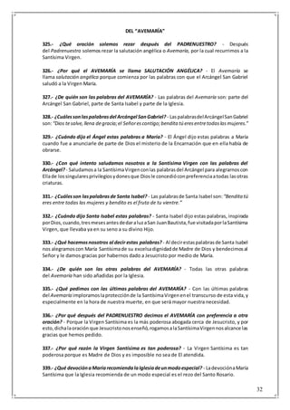 32
DEL “AVEMARÍA”
325.- ¿Qué oración solemos rezar después del PADRENUESTRO? - Después
del Padrenuestro solemos rezar la salutación angélica o Avemaría, por la cual recurrimos a la
Santísima Virgen.
326.- ¿Por qué el AVEMARÍA se llama SALUTACIÓN ANGÉLICA? - El Avemaría se
llama salutación angélica porque comienza por las palabras con que el Arcángel San Gabriel
saludó a la Virgen María.
327.- ¿De quién son las palabras del AVEMARÍA? - Las palabras del Avemaría son: parte del
Arcángel San Gabriel, parte de Santa Isabel y parte de la Iglesia.
328.- ¿Cuálessonlaspalabrasdel Arcángel SanGabriel? - LaspalabrasdelArcángelSanGabriel
son:“Dios tesalve,llena degracia;el Señorescontigo;bendita tú eresentretodaslasmujeres.”
329.- ¿Cuándo dijo el Ángel estas palabras a María? - El Ángel dijo estas palabras a María
cuando fue a anunciarle de parte de Dios el misterio de la Encarnación que en ella había de
obrarse.
330.- ¿Con qué intento saludamos nosotros a la Santísima Virgen con las palabras del
Arcángel?- Saludamosa la SantísimaVirgenconlas palabrasdel Arcángel para alegrarnoscon
Ellade lossingularesprivilegiosydonesque Diosle concedióconpreferenciaatodas lasotras
criaturas.
331.- ¿Cuálesson laspalabrasde Santa Isabel? - Las palabrasde Santa Isabel son: “Bendita tú
eres entre todas las mujeres y bendito es el fruto de tu vientre.”
332.- ¿Cuándo dijo Santa Isabel estas palabras? - Santa Isabel dijo estas palabras, inspirada
porDios,cuando,tresmesesantesdedaraluzaSan JuanBautista,fue visitadaporlaSantísima
Virgen, que llevaba ya en su seno a su divino Hijo.
333.- ¿Qué hacemosnosotros al decir estas palabras?- Al decirestaspalabrasde Santa Isabel
nos alegramoscon María Santísimade su excelsadignidadde Madre de Dios y bendecimosal
Señor y le damos gracias por habernos dado a Jesucristo por medio de María.
334.- ¿De quién son las otras palabras del AVEMARÍA? - Todas las otras palabras
del Avemaría han sido añadidas por la Iglesia.
335.- ¿Qué pedimos con las últimas palabras del AVEMARÍA? - Con las últimas palabras
del Avemaría imploramoslaprotecciónde la SantísimaVirgenenel transcurso de esta vida,y
especialmente en la hora de nuestra muerte, en que será mayor nuestra necesidad.
336.- ¿Por qué después del PADRENUESTRO decimos el AVEMARÍA con preferencia a otra
oración? - Porque la Virgen Santísima es la más poderosa abogada cerca de Jesucristo, y por
esto,dichalaoración que Jesucristonosenseñó,rogamosalaSantísimaVirgennosalcance las
gracias que hemos pedido.
337.- ¿Por qué razón la Virgen Santísima es tan poderosa? - La Virgen Santísima es tan
poderosa porque es Madre de Dios y es imposible no sea de El atendida.
339.- ¿Qué devociónaMaríarecomiendalaIglesiadeunmodoespecial? - LadevociónaMaría
Santísima que la Iglesia recomienda de un modo especial es el rezo del Santo Rosario.
 