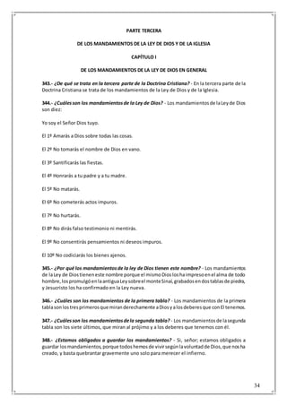 34
PARTE TERCERA
DE LOS MANDAMIENTOS DE LA LEY DE DIOS Y DE LA IGLESIA
CAPÍTULO I
DE LOS MANDAMIENTOS DE LA LEY DE DIOS EN GENERAL
343.- ¿De qué se trata en la tercera parte de la Doctrina Cristiana? - En la tercera parte de la
Doctrina Cristiana se trata de los mandamientos de la Ley de Dios y de la Iglesia.
344.- ¿Cuálesson los mandamientosde la Ley de Dios? - Los mandamientosde laLeyde Dios
son diez:
Yo soy el Señor Dios tuyo.
El 1º Amarás a Dios sobre todas las cosas.
El 2º No tomarás el nombre de Dios en vano.
El 3º Santificarás las fiestas.
El 4º Honrarás a tu padre y a tu madre.
El 5º No matarás.
El 6º No cometerás actos impuros.
El 7º No hurtarás.
El 8º No dirás falso testimonio ni mentirás.
El 9º No consentirás pensamientos ni deseos impuros.
El 10º No codiciarás los bienes ajenos.
345.- ¿Por qué los mandamientosde la ley de Dios tienen este nombre? - Los mandamientos
de laLey de Diostieneneste nombre porque el mismoDiosloshaimpresoenel alma de todo
hombre,lospromulgóenlaantiguaLeysobreel monteSinaí,grabadosendostablasde piedra,
y Jesucristo los ha confirmado en la Ley nueva.
346.- ¿Cuáles son los mandamientos de la primera tabla? - Los mandamientos de la primera
tablasonlostresprimerosque miranderechamente aDiosyalosdeberesque conEl tenemos.
347.- ¿Cuálesson los mandamientosdela segunda tabla? - Los mandamientosde lasegunda
tabla son los siete últimos, que miran al prójimo y a los deberes que tenemos con él.
348.- ¿Estamos obligados a guardar los mandamientos? - Si, señor; estamos obligados a
guardar losmandamientos,porque todoshemosde vivirsegúnlavoluntadde Dios,que nosha
creado, y basta quebrantar gravemente uno solo para merecer el infierno.
 
