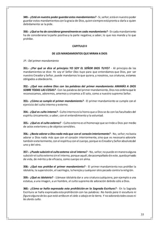 35
349.- ¿Está en nuestro poder guardarestos mandamientos? - Si,señor;estáennuestropoder
guardar estos mandamientosconla gracia de Dios,quiensiempre estáprontoa darla a quien
debidamente se la pide.
350.- ¿Quése ha de considerargeneralmenteen cada mandamiento? - Encada mandamiento
ha de considerarse la parte positiva y la parte negativa; a saber, lo que nos manda y lo que
prohíbe.
CAPITULO II
DE LOS MANDAMIENTOS QUE MIRAN A DIOS
1º.- Del primer mandamiento
351.- ¿Por qué se dice al principio: YO SOY EL SEÑOR DIOS TUYO? - Al principio de los
mandamientos se dice: Yo soy el Señor Dios tuyo para que entendamos que Dios, por ser
nuestro Creador y Señor, puede mandarnos lo que quiera, y nosotros, sus criaturas, estamos
obligados a obedecerle.
352.- ¿Qué nos ordena Dios con las palabras del primer mandamiento: AMARÁS A DIOS
SOBRE TODAS LAS COSAS? - Con laspalabrasdel primermandamiento,Diosnosordenaque le
reconozcamos, adoremos, amemos y sirvamos a El solo, como a nuestro supremo Señor.
353.- ¿Cómo se cumple el primer mandamiento? - El primer mandamiento se cumple con el
ejercicio del culto interno y externo.
354.- ¿Qué es culto interno? - Cultointernoesla honra que a Diosse da con lasfacultadesdel
espíritu únicamente; a saber, con el entendimiento y la voluntad.
355.- ¿Qué es el culto externo? - Cultoexternoes el homenaje que se rinde a Dios por medio
de actos exteriores y de objetos sensibles.
356.- ¿Basta adorar a Diosnada másque conel corazóninteriormente? - No, señor;nobasta
adorar a Dios nada más que con el corazón interiormente, sino que es necesario adorarle
tambiénexteriormente, conel espírituyconel cuerpo,porque esCreadorySeñorabsolutodel
uno y del otro.
357.- ¿Puede subsistirel cultoexterno sinel interno? - No, señor;nopuede enmaneraalguna
subsistirel cultoexternosinel interno,porque aquél,desacompañadode este,quedaprivado
de vida, de mérito y de eficacia, como cuerpo sin alma.
358.- ¿Qué nos prohíbe el primer mandamiento? - El primer mandamiento nos prohíbe la
idolatría, la superstición, el sacrilegio, la herejía y cualquier otro pecado contra la religión.
359.- ¿Qué es idolatría? - Llámase idolatría dar a una criatura cualquiera, por ejemplo a una
estatua, a una imagen, a un hombre, el culto supremo de adoración debido sólo a Dios.
360.- ¿Cómo se halla expresada esta prohibición en la Sagrada Escritura? - En la Sagrada
Escritura se halla expresada esta prohibición con las palabras: No harás para ti escultura ni
figura alguna delos que está arriba en el cielo o abajo en la tierra. Y no adorarástalescosasni
les darás culto.
 