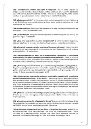 36
361.- ¿Prohíben estas palabras toda suerte de imágenes? - No, por cierto, sino sólo las
imágenesde lasfalsasdivinidadeshechasconfinde seradoradas,comohacíanlosidólatras.Es
esto tanta verdad, que el mismo Dios mandó a Moisés que hiciera algunas, como las dos
estatuas de querubines sobre el arca y la serpiente de metal en le desierto.
362.- ¿Qué es superstición? - Se llamasupersticióncualquieradevocióncontrariaala doctrina
y uso de la Iglesia, como también atribuir a alguna acción u objeto cualquiera una virtud
sobrenatural que no tiene.
363.- ¿Quées sacrilegio? Sacrilegioeslaprofanacióndeunlugar,de unapersonaode unacosa
consagrada a Dios y destinada a su culto.
364.- ¿Qué es herejía? - Herejíaesun errorculpable del entendimientoporel que se niega con
pertinacia alguna verdad de fe.
365.- ¿Qué otras cosas prohíbe el primer mandamiento? - El primer mandamiento prohíbe,
además, todo linaje de comercio con el demonio y el asociarse a las sectas anticristianas.
366.- ¿Cometería pecadograve quien recurriese al demonioo lo invocase? - Quienrecurriese
al demonio o lo invocase cometería en pecado enorme, pues el demonio es el más perverso
enemigo de Dios y de los hombres.
367.- ¿Es lícito interrogar las mesas que se dicen parlantes o escribientes, o consultar de
cualquiermodoquesea lasalmasde losfinadosmedianteel espiritismo? - Todaslasprácticas
del espiritismosonilícitas,porque sonsupersticiosas,ya menudonoinmunesde intervención
diabólica, por lo cual han sido justamente prohibidas por la Iglesia.
368.- ¿Prohíbeel primer mandamientoquehonremose invoquemosalosÁngelesy Santos? -
No,señor; no estáprohibidohonrare invocara losÁngelesySantos,anteshemosde hacerlo,
por ser cosa muy buena,provechosayaltamente recomendadaporlaIglesia,yaque ellosson
amigos de Dios y nuestros intercesores para con El.
369.- SiendoJesucristo nuestro único Medianero para con Dios, ¿a qué recurrir también a la
mediación de María Santísima y de los Santos? - Jesucristo es nuestro Medianero para con
Dios, en cuanto por ser verdadero Dios y verdadero hombre, El solo,en virtud de sus propios
merecimientos,noshareconciliadoconDiosynosalcanzatodaslasgracias.LaVirgen,empero,
ylosSantos,envirtudde losmerecimientosdeJesucristoyporlacaridadque losjuntaconDios
y con nosotros,nosayudanconsuintercesiónaobtenerlasgraciasque pedimos.Yeste esuno
de los grandes bienes de la comunión de los Santos.
370.- ¿PodemoshonrartambiénlasimágenesdeJesucristoyde losSantos? - Si,señor;porque
la honra que se hace a las sagradas imágenes de Jesucristo y de los Santos se refiere a sus
mismas personas.
371.- ¿Y podemos venerar las reliquias de los Santos? Si, señor; también las reliquias de los
Santosdebenserveneradas,porquesuscuerposfueronmiembrosvivosde Jesucristoytemplos
del Espíritu Santo, y han de resucitar gloriosos a la vida eterna.
372.- ¿Quédiferenciahayentre el cultoque damosa Diosy el que damosalos Santos? - Entre
el culto que damos a Dios y el que damos a los Santos hay esta diferencia: que a Dios le
adoramos por su excelencia infinita, mientras a los Santos no los adoramos, sino que los
honramos y veneramos como amigos de Dios e intercesores nuestros para con El.
 