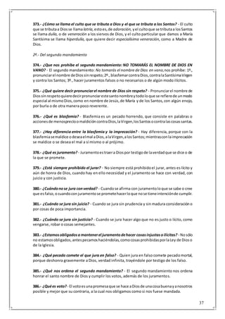 37
373.- ¿Cómo se llama el culto que se tributa a Dios y el que se tributa a los Santos? - El culto
que se tributaa Diosse llama latría, estoes,de adoración, yel cultoque se tributaa losSantos
se llama dulía, o de veneración a los siervos de Dios, y el culto particular que damos a María
Santísima se llama hiperdulía, que quiere decir especialísima veneración, como a Madre de
Dios.
2º.- Del segundo mandamiento
374.- ¿Que nos prohíbe el segundo mandamiento: NO TOMARÁS EL NOMBRE DE DIOS EN
VANO? - El segundo mandamiento: No tomarás el nombre de Dios en vano,nos prohíbe: 1º.,
pronunciarel nombre deDiossinrespeto;2º.,blasfemarcontraDios,contralaSantísimaVirgen
y contra los Santos; 3º., hacer juramentos falsos o no necesarios o de algún modo ilícitos.
375.- ¿Qué quiere decir pronunciarel nombre de Dios sin respeto? - Pronunciarel nombre de
Diossinrespetoquieredecirpronunciarestesantonombreytodoloque se refierede unmodo
especial al mismoDios,como en nombre de Jesús,de María y de los Santos,con algún enojo,
por burla o de otra manera poco reverente.
376.- ¿Qué es blasfemia? - Blasfemia es un pecado horrendo, que consiste en palabras o
accionesde menosprecioomaldicióncontraDios,laVirgen,losSantosocontralascosassantas.
377.- ¿Hay diferencia entre la blasfemia y la imprecación? - Hay diferencia, porque con la
blasfemiasemaldice odeseaelmal aDios,alaVirgen,alosSantos;mientrasconlaimprecación
se maldice o se desea el mal a sí mismo o al prójimo.
378.- ¿Qué es juramento? - Juramentoestraera Diospor testigode laverdadque se dice o de
la que se promete.
379.- ¿Está siempre prohibido el jurar? - No siempre está prohibidoel jurar, antes es lícito y
aún de honra de Dios, cuando hay en ello necesidad y el juramento se hace con verdad, con
juicio y con justicia.
380.- ¿Cuándonose jura converdad? - Cuandose afirma con juramentoloque se sabe o cree
que esfalso,ocuandoconjuramentose prometehacerloque nose tieneintenciónde cumplir.
381.- ¿Cuándo se jura sin juicio? - Cuando se jura sin prudencia y sin madura consideracióno
por cosas de poca importancia.
382.- ¿Cuándo se jura sin justicia? - Cuando se jura hacer algo que no es justo o lícito, como
vengarse, robar o cosas semejantes.
383.- ¿Estamosobligadosa mantenerel juramentodehacer cosasinjustasoilícitas? - Nosólo
no estamosobligados,antespecamoshaciéndolas,comocosasprohibidasporlaLey de Dioso
de la Iglesia.
384.- ¿Qué pecado comete el que jura en falso? - Quien jura en falso comete pecadomortal,
porque deshonra gravemente a Dios, verdad infinita, trayéndole por testigo de los falso.
385.- ¿Qué nos ordena el segundo mandamiento? - El segundo mandamiento nos ordena
honrar el santo nombre de Dios y cumplir los votos, además de los juramentos.
386.- ¿Quées voto?- El votoesunapromesaque se hace aDiosde unacosabuenayanosotros
posible y mejor que su contraria, a la cual nos obligamos como si nos fuese mandada.
 