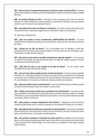 38
387.- ¿Qué se hará si el cumplimientodel votose hiciereen todoo en parte difícil?- Se puede
pedirlaconmutaciónoladispensadeélal propioObispooal RomanoPontífice,segúnlacalidad
del voto.
388.- ¿Es pecado infringir los votos? - Infringir los votos es pecado, y por esto no hemos de
hacerlos sin madura reflexión y, ordinariamente, sin consejo del confesor o de otra persona
prudente, por no exponernos a peligro de pecar.
389.- ¿Se pueden hacer votosa la Virgeny a los Santos? - Los votosse hacensóloa Dios;pero
se puede prometer a Dios hacer alguna cosa en honra de la virgen o de los Santos.
3º.- Del tercer mandamiento
390.- ¿Qué nos manda el tercer mandamiento: SANTIFICARÁS LAS FIESTAS? - El tercer
mandamiento:santificaráslasfiestas, nos mandahonrar a Dios con obras de culto enlos días
de fiesta.
391.- ¿Cuáles son los días de fiesta? - En la ley antigua eran los sábados y otros días
particularmente solemnes para el pueblo hebreo; en la ley nueva son los domingos y otras
festividades establecidas por la Iglesia.
392.- ¿Por qué en la ley nueva se santificael domingoen lugardel sábado? - En la leynueva
se santifica el domingo, que significa día del Señor, en lugar del sábado, porque en tal día
resucitó Jesucristo Nuestro Señor.
393.- ¿Qué obra de culto se nos manda en los días de fiesta? - Se nos manda asistir
devotamente al santo sacrificio de la Misa.
394.- ¿Con qué otras obras santificael buen cristianolas fiestas? - En buencristianosantifica
lasfiestas:1º.,asistiendoalaDoctrinacristiana,al sermónyalosdivinosoficios;2º.,recibiendo
a menudo y con las debidas disposiciones los sacramentos de la Penitencia y de la Eucaristía;
3º., ejercitándose en la oración y en obras de cristiana caridad con el prójimo.
395.- ¿Quénosprohíbeel tercer mandamiento? - El tercermandamientonosprohíbe lasobras
serviles y otras cualesquiera que nos impidan el culto a Dios.
396.- ¿Cuáles son las obras serviles que se prohíben en los días festivos? - Las obras serviles
que se prohíbenenlosdías festivossonlasobrasque se llamanmanuales;asaber,los trabajos
materialesenqueel cuerpotienemásparte que el espíritu,comolasque deordinarioejecutan
los criados, obreros y artesanos.
397.- ¿Qué pecado se comete trabajando el día de fiesta? - Trabajando el día de fiesta se
comete pecado mortal; pero excusa de culpa grave la brevedad del tiempo que se emplea.
398.- ¿Hay algunasobrasservilesque se permiten los díasde fiesta? - Se permitenlosdíasde
fiesta las obras que son necesariasa la vida o al servicio de Dios y las que se hacen por causa
grave, pidiendo licencia, si se puede, al propio párroco.
399.- ¿Por qué fin se prohíben en las fiestas las obras serviles? Se prohíben en las fiestas las
obras servilesparaque podamosatendermejoral cultodivinoyala salvaciónde nuestraalma
y para descansar de nuestras fatigas. Por esta razón no se prohíbe en ellas algún honesto
esparcimiento.
 