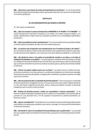 39
400.- ¿Qué otras cosas hemos de evitar principalmente en las fiestas? - En las fiestas hemos
de evitarprincipalmenteelpecadoytodoloquepuedainducirnos aél,comosonlasdiversiones
y reuniones peligrosas.
CAPITULO III
DE LOS MANDAMIENTOS QUE MIRAN AL PRÓJIMO
1º.- Del cuarto mandamiento
401.- ¿Qué nosmanda el cuarto mandamiento:HONRARÁS A TU PADRE Y A TU MADRE? - El
cuarto mandamiento: Honrarás a tu padre y a tu madre, nos manda respetar al padre y a la
madre, obedecerles en todo lo que no es pecado y asistirles en sus necesidades espiritualesy
temporales.
402.- ¿Quénosprohíbeel cuarto mandamiento? - El cuartomandamientonosprohíbe ofender
a nuestro padres de palabra, de obra o de otro modo cualquiera.
403.- ¿A quiénes más comprende este mandamiento con el nombre de padre y de madre? -
Conel nombre de padre ymadre comprendetambiénestemandamientoatodoslosuperiores,
así eclesiásticoscomoseglares, a los cuales por esta razón debemos obedecer y reverenciar.
404.- ¿De dónde les viene a los padres la autoridad de mandar a sus hijos y a los hijos la
obligacióndeobedecerasuspadres?- La autoridadque lospadrestienende mandaraloshijos
y la obligaciónde éstosde obedecerlesviene de Dios,que constituyóy ordenóla familiapara
que suministre al hombre losprimerosmediosnecesariosparasuperfeccionamientomaterial
y espiritual.
405.- ¿Tienen los padres deberes para con sus hijos? - Los padres tienen el deber de amar,
alimentarymantenera sushijos,proveerasu educaciónreligiosaycivil,darlesbuenejemplo,
alejarlosde lasocasionesde pecado,corregirlosde susdefectosyayudarlosaabrazarel estado
a que Dios los llama.
406.- ¿Nosha propuestoDiosun dechadode familiaperfecta? - Diosnospropusoundechado
de familiaperfectaenlaSagrada Familia,enla que Jesucristoestuvosujetoa María Santísima
y a San José hasta la edad de treinta años, esto es, hasta que empezó a cumplir la misión de
evangelizar que le confió su Eterno Padre.
407.- Podrían las familias proveer a todas sus necesidades si viviesen separadas? - Si las
familias viviesen separadasno podrían proveer a todas sus necesidades; fue necesarioque se
juntasen en una sociedad civil, a fin de ayudarse mutuamente al perfeccionamiento y el
bienestar común.
408.- ¿Qué es sociedadcivil? - Sociedadcivil eslauniónde muchasfamiliasdependientesde la
autoridadde unacabezapara ayudarse unasaotras a conseguirel mutuoperfeccionamientoy
el bienestar temporal.
409.- ¿De dónde le vienea la sociedadcivil laautoridadporque es gobernada? - La autoridad
por que esgobernadalasociedadcivil viene de Dios,quequierese constituyaéstaparael bien
común.
 