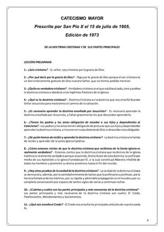 4
CATECISMO MAYOR
Prescrito por San Pío X el 15 de julio de 1905,
Edición de 1973
DE LA DOCTRINA CRISTIANA Y DE SUS PARTES PRINCIPALES
LECCIÓN PRELIMINAR
1.- ¿Sois cristiano? - Sí, señor; soy cristiano por la gracia de Dios.
2.- ¿Por qué decís por la gracia de Dios? - Digo porla gracia de Dios porque el ser cristianoes
un don enteramente gratuito de Dios nuestro Señor, que no hemos podido merecer.
3.- ¿Quiénes verdaderocristiano? - Verdaderocristianoeselque estábautizado,cree yprofesa
la doctrina cristiana y obedece a los legítimos Pastores de la Iglesia.
4.- ¿Qué es la doctrina cristiana? - Doctrina Cristiana es la doctrina que nos enseñó Nuestro
Señor Jesucristo para mostrarnos el camino de la salvación.
5.- ¿Es necesario aprender la doctrina enseñada por Jesucristo? - Es necesario aprender la
doctrina enseñada por Jesucristo, y faltan gravemente los que descuidan aprenderla.
6.- ¿Tienen los padres y los amos obligación de mandar a sus hijos y dependientes al
Catecismo?- Los padresy losamostienenobligaciónde procurarque sushijosydependientes
aprendanladoctrinacristiana,e incurrenenculpadelantede Diossi descuidanestaobligación.
7.- ¿De quiénhemosderecibiry aprenderladoctrinacristiana?- Ladoctrinacristianalahemos
de recibir y aprender de la santa Iglesia Católica.
8.- ¿Cómo estamos ciertos de que la doctrina cristiana que recibimos de la Santa Iglesia es
realmente verdadera? - Estamos ciertos que la doctrina cristiana que recibimos de la Iglesia
Católicaesrealmente verdaderaporque Jesucristo,divinoAutorde estadoctrina,laconfiópor
medio de sus Apóstoles a la Iglesia fundada por El, a la cual constituyó Maestra infalible de
todos los hombres y prometió su divina asistencia hasta el fin del mundo.
9.- ¿Hayotraspruebasde laverdaddeladoctrinacristiana? - Laverdadde ladoctrinacristiana
se demuestra,además,porlasantidademinentede tantosque laprofesaronyprofesan,porla
heroicafortalezade losmártires,por su rápida y admirable propagaciónenel mundoy por su
completa conservación por espacio de tantos siglos de varias y continuas luchas.
10.- ¿Cuántas y cuáles son las partes principales y más necesarias de la doctrina cristiana? -
Las partes principales y más necesarias de la doctrina cristiana son cuatro: El Credo,
Padrenuestro, Mandamientos y Sacramentos.
11.- ¿Qué nos enseñael Credo? - El Credo nosenseñalosprincipalesartículosde nuestrasanta
fe.
 