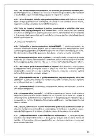 40
410.- ¿Hay obligaciónde respetar y obedecer a la autoridadque gobiernala sociedadcivil? -
Si,señor;todoslosque pertenecenalasociedadcivil tienenobligaciónde respetaryobedecer
a la autoridad, porque viene de Dios y porque así lo exige el bien común.
411.- ¿Se hande respetar todaslas leyes queimpongalaautoridadcivil? - Se hande respetar
todas las leyes que la autoridad civil impone, con tal que no sean contrarias a la ley de Dios,
según el mandato y ejemplo de Nuestro Señor Jesucristo.
412.- Fuera del respeto y obediencia a las leyes impuestas por la autoridad, ¿qué otros
deberes tienenlosque formanpartede lasociedadcivil? - Losque formanparte de lasociedad
civil,fuerade laobligaciónde respetaryobedecerlasleyes,tienen el deberde vivirconcordes
y de procurar, según sus medios, que la sociedad sea virtuosa, pacífica, ordenada y próspera
para el común provecho.
2º.- Del quinto mandamiento
413.- ¿Qué prohíbe el quinto mandamiento: NO MATARÁS? - El quinto mandamiento: No
matarás, prohíbe dar muerte, golpear, herir o hacer cualquier otro daño al prójimo en el
cuerpo,yapor sí,ya por otros;comotambiénagraviarle conpalabrasinjuriosasoquererlemal.
En este mandamiento prohíbe igualmente Dios, darse a sí mismo la muerte o elsuicidio.
414.- ¿Por quées pecadogravematar al prójimo? - Porque elmatadorusurpatemerariamente
el derechoque sóloDiostiene sobrelavidadel hombre;porquedestruye laseguridaddeltrato
humanoy porque quitaal prójimolavida,que esel mayorbiennatural que haysobre latierra.
415.- ¿Hay casos en que es lícito quitar la vida al prójimo? - Es lícito quitar la vida al prójimo
cuando se combate en guerra justa, cuando se ejecuta por orden de la autoridad suprema la
condenación a muerte en pena de un delito y, finamente, en caso de necesaria y legítima
defensa de la vida contra un injusto agresor.
416.- ¿Prohíbe también Dios en el quinto mandamiento perjudicar al prójimo en la vida
espiritual? - Si, señor; Dios en el quinto mandamiento prohíbe tambiénperjudicar al prójimo
en la vida espiritual con el escándalo.
417.- ¿Qué es escándalo? - Escándalo es cualquier dicho, hecho u omisión que da ocasión a
otro de cometer pecados.
418.- ¿Es grave pecado el escándalo? - El escándaloespecado grave porque tiende a destruir
la obra más grande de Dios, que es la Redención, con la pérdida de las almas; da la muerte al
alma del prójimo quitándole lavidade lagracia, que es más preciosaque lavidadel cuerpo,y
es causa de una multitud de pecados. Por esto amenaza Dios a los escandalosos con los más
severos castigos.
419.- ¿Por qué prohíbeDios en el quintomandamientoquitarseunola vidao el suicidio? - En
el quinto mandamiento prohíbe Dios el suicidio porque el hombre no es dueño de su vida.
Además, la Iglesia priva de sepultura eclesiástica a quien deliberadamente se suicida.
420.- ¿Está prohibido también el DUELO en el quinto mandamiento? - Si, señor; en el quinto
mandamiento está prohibido también el duelo, porque el duelo participa de la malicia del
suicidioydel homicidio,yestáexcomulgadotodoel quevoluntariamentetomaenél parte,aun
como simple espectador.
 
