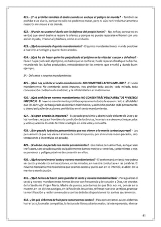 41
421.- ¿Y se prohíbe también el duelo cuando se excluye el peligro de muerte? - También se
prohíbe este duelo, porque no sólo no podemos matar, pero ni aún herir voluntariamente a
nosotros mismos o a los demás.
422.- ¿Puede excusarse el duelo con la defensa del propio honor? - No, señor; porque no es
verdad que en el duelo se repare la ofensa; y porque no puede repararse el honor con una
acción injusta, irracional y bárbara, como es el duelo.
423.- ¿Quénosmandael quintomandamiento? - El quintomandamientonosmandaperdonar
a nuestros enemigos y querer bien a todos.
424.- ¿Qué ha de hacer quien ha perjudicado al prójimo en la vida del cuerpo y del alma? -
Quienha perjudicadoal prójimo,nobastaque se confiese;hade reparar el mal que ha hecho,
resarciendo los daños producidos, retractándose de los errores que enseñó y dando buen
ejemplo.
3º.- Del sexto y noveno mandamientos
425.- ¿Que nos prohíbe el sexto mandamiento: NO COMETERÁS ACTOS IMPUROS? - El sexto
mandamiento: No cometerás actos impuros, nos prohíbe toda acción, toda mirada, toda
conversación contraria a la castidad, y la infidelidad en el matrimonio.
426.- ¿Qué prohíbe en noveno mandamiento: NO CONSENTIRÁS PENSAMIENTOS NI DESEOS
IMPUROS?- El novenomandamientoprohíbeexpresamentetododeseocontrarioalafidelidad
que loscónyugesse hanjuradoal contraer matrimonio,yasimismoprohíbe todopensamiento
o deseo culpable de acciones prohibidas en el sexto mandamiento.
427.- ¿Es gran pecado la impureza? - Es pecadogravísimo y abominable delante de Diosy de
loshombres;rebajaal hombre a lacondiciónde losbrutos,le arrastra a otrosmuchospecados
y vicios y acarrea los más terribles castigos en esta vida y en la otra.
428.- ¿Son pecado todoslos pensamientosque nos vienen a la mente contra la pureza? - Los
pensamientosque nosvienenalamente contra lapureza,por sí mismosnoson pecados,sino
tentaciones e incentivos de pecado.
429.- ¿Cuándo son pecado los malos pensamientos? -Los malos pensamientos, aunque sean
ineficaces,son pecado cuando culpablemente damos motivo a tenerlos, consentimos o nos
exponemos a peligro próximo de consentir en ellos.
430.- ¿Quénosordenanel sextoy novenomandamientos? - El sextomandamientonosordena
sercastos y modestosenlasacciones,enlasmiradas,ennuestraconductayenlas palabras.El
novenomandamientonosordenaque seamoscastosy purosaun en lo interior,asaber: en la
mente y en el corazón.
431.- ¿Qué hemos de hacer para guardarel sexto y novenomandamientos? - Para guardar el
sextoy novenomandamientoshemosde orar con frecuenciayde corazón a Dios,ser devotos
de la Santísima Virgen María, Madre de pureza, acordarnos de que Dios nos ve, pensar en la
muerte,enlosdivinoscastigos,enlaPasiónde Jesucristo,refrenarnuestrossentidos,practicar
la mortificación y recibir a menudo y con las debidas disposiciones los santos sacramentos.
432.- ¿De qué debemosdehuirparaconservarnoscastos? - Paraconservarnoscastosdebemos
huirel ocio,lasmalascompañías,la lecturade librosydiariosmalos,laintemperancia,elmirar
 